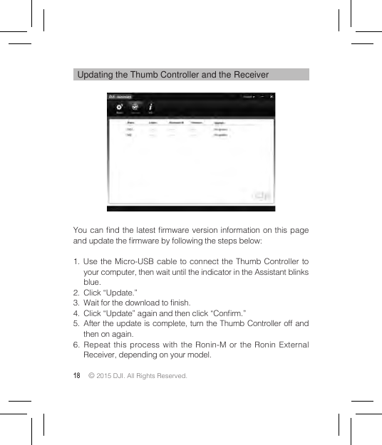 18 © 2015 DJI. All Rights Reserved. Updating the Thumb Controller and the ReceiverYou can nd the latest rmware  version information on  this page and update the rmware by following the steps below:1. Use the Micro-USB cable to connect the Thumb Controller to your computer, then wait until the indicator in the Assistant blinks blue.2.  Click “Update.”3.  Wait for the download to nish.4.  Click “Update” again and then click “Conrm.”5.  After the update is complete, turn the Thumb Controller off and then on again.6. Repeat this process with the Ronin-M or the Ronin External Receiver, depending on your model.