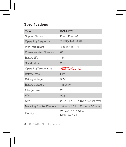 20 © 2015 DJI. All Rights Reserved. SpecicationsType RONIN TCSupport Device Ronin, Ronin-MOperating Frequency 2.415GHz-2.454GHzWorking Current &lt;100mA @ 3.3VCommunication Distance 60mBattery Life 18hStandby Life 20hOperating Temperature -20°~ 55°Battery Type LiPoBattery Voltage 3.7VBattery Capacity 1150mAhCharge Time 2hWeight 50gSize 2.7×1.4×0.9 in. (68×36×23 mm)Mounting Bracket Diameter 1.0 in. or 1.2 in. (25 mm or 30 mm)Display  White OLED, 0.96 inch, Dots: 128×64-20℃~50℃