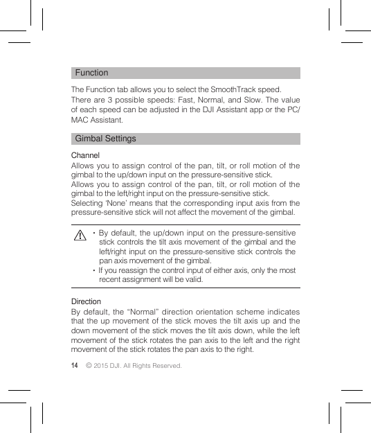 14 © 2015 DJI. All Rights Reserved. FunctionThe Function tab allows you to select the SmoothTrack speed.There are 3 possible speeds: Fast, Normal, and Slow. The value of each speed can be adjusted in the DJI Assistant app or the PC/MAC Assistant.Gimbal SettingsChannelAllows you to assign control of the pan, tilt, or roll motion of the gimbal to the up/down input on the pressure-sensitive stick.Allows you to assign control of the pan, tilt, or roll motion of the gimbal to the left/right input on the pressure-sensitive stick.Selecting ‘None’ means that the corresponding input axis from the pressure-sensitive stick will not affect the movement of the gimbal.   By default, the up/down input on the pressure-sensitive stick controls the tilt axis movement of the gimbal and the left/right input on the pressure-sensitive stick controls the pan axis movement of the gimbal.   If you reassign the control input of either axis, only the most recent assignment will be valid. DirectionBy default, the “Normal” direction orientation scheme indicates that the up movement of the stick moves the tilt axis up and the down movement of the stick moves the tilt axis down, while the left movement of the stick rotates the pan axis to the left and the right movement of the stick rotates the pan axis to the right.