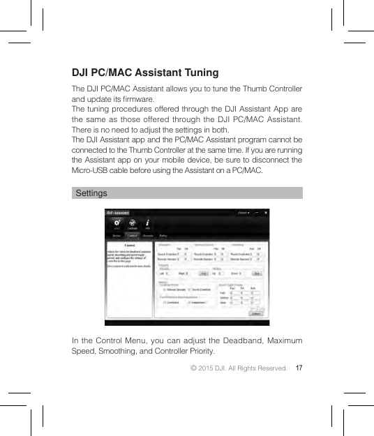 © 2015 DJI. All Rights Reserved. 17DJI PC/MAC Assistant TuningThe DJI PC/MAC Assistant allows you to tune the Thumb Controller and update its rmware.The tuning procedures offered through the DJI Assistant App are the same as those offered through the DJI PC/MAC Assistant. There is no need to adjust the settings in both.The DJI Assistant app and the PC/MAC Assistant program cannot be connected to the Thumb Controller at the same time. If you are running the Assistant app on your mobile device, be sure to disconnect the Micro-USB cable before using the Assistant on a PC/MAC.SettingsIn the Control Menu, you can adjust the Deadband, Maximum Speed, Smoothing, and Controller Priority.
