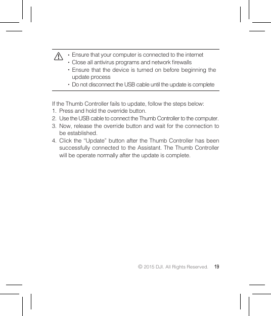 © 2015 DJI. All Rights Reserved. 19  Ensure that your computer is connected to the internet  Close all antivirus programs and network rewalls  Ensure that the device is turned on before beginning the update process  Do not disconnect the USB cable until the update is completeIf the Thumb Controller fails to update, follow the steps below:1.  Press and hold the override button.2.  Use the USB cable to connect the Thumb Controller to the computer.3.  Now, release the override button and wait for the connection to be established.4.  Click the “Update” button after the Thumb Controller has been successfully connected to the Assistant. The Thumb Controller will be operate normally after the update is complete.