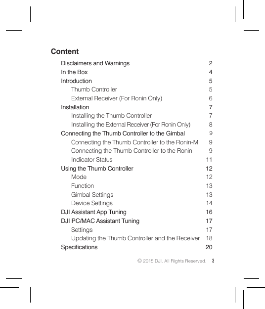 © 2015 DJI. All Rights Reserved. 3ContentDisclaimers and Warnings  2In the Box  4Introduction 5Thumb Controller  5External Receiver (For Ronin Only)  6Installation 7Installing the Thumb Controller  7Installing the External Receiver (For Ronin Only)  8Connecting the Thumb Controller to the Gimbal  9Connecting the Thumb Controller to the Ronin-M  9Connecting the Thumb Controller to the Ronin  9Indicator Status  11Using the Thumb Controller  12Mode 12Function 13Gimbal Settings  13Device Settings  14DJI Assistant App Tuning  16DJI PC/MAC Assistant Tuning  17Settings 17Updating the Thumb Controller and the Receiver  18Specications 20