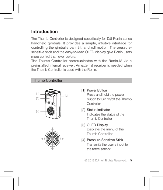 © 2015 DJI. All Rights Reserved. 5IntroductionThe Thumb Controller is designed specically for DJI Ronin  series handheld gimbals. It provides a simple, intuitive interface for controlling the gimbal’s pan, tilt, and roll motion. The pressure-sensitive stick and the easy-to-read OLED display give Ronin users more control than ever before.The Thumb Controller communicates with the Ronin-M via a preinstalled internal receiver. An external receiver is needed when the Thumb Controller is used with the Ronin.Thumb Controller[1]  Power ButtonPress and hold the power button to turn on/off the Thumb Controller[2]  Status IndicatorIndicates the status of the Thumb Controller[3]  OLED DisplayDisplays the menu of the Thumb Controller[4]  Pressure-Sensitive StickTransmits the user’s input to the force sensor[1] [2][3][4]