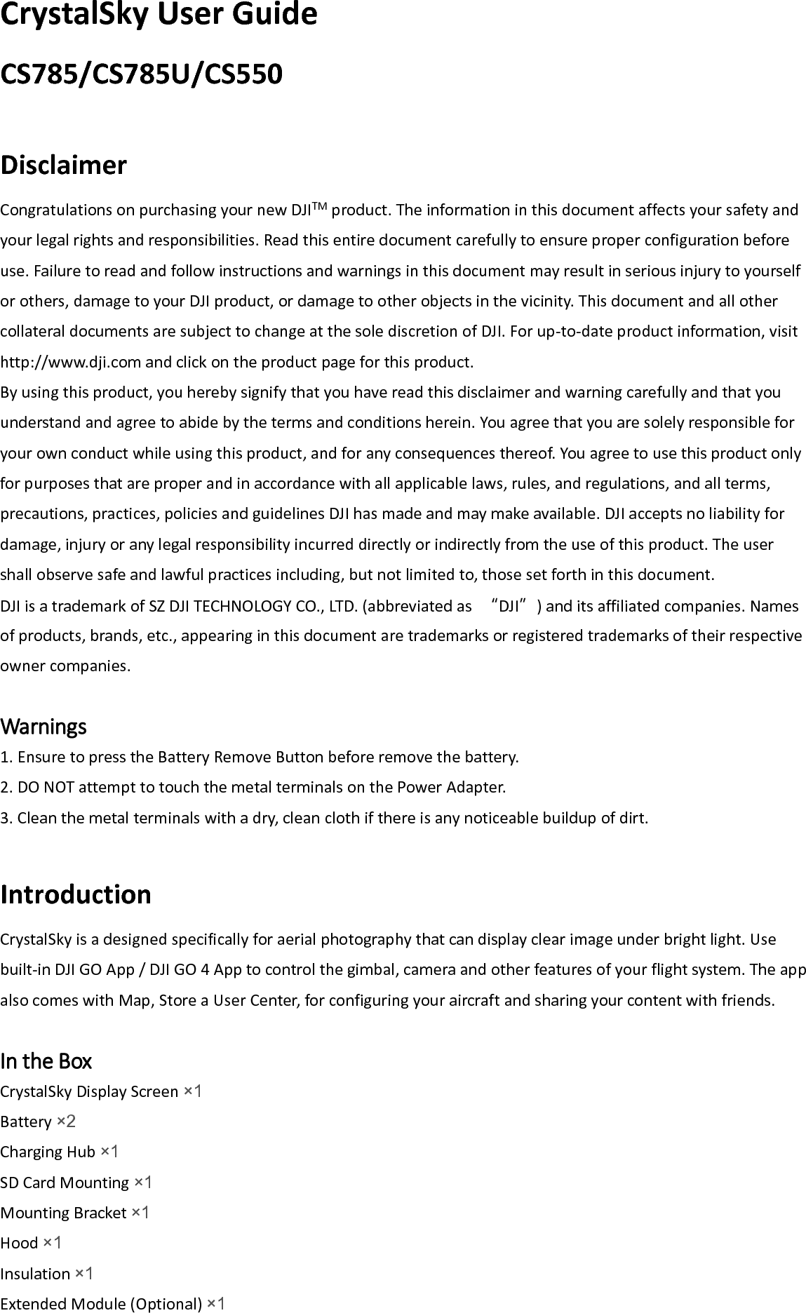 CrystalSky User Guide CS785/CS785U/CS550  Disclaimer Congratulations on purchasing your new DJITM product. The information in this document affects your safety and your legal rights and responsibilities. Read this entire document carefully to ensure proper configuration before use. Failure to read and follow instructions and warnings in this document may result in serious injury to yourself or others, damage to your DJI product, or damage to other objects in the vicinity. This document and all other collateral documents are subject to change at the sole discretion of DJI. For up-to-date product information, visit http://www.dji.com and click on the product page for this product. By using this product, you hereby signify that you have read this disclaimer and warning carefully and that you understand and agree to abide by the terms and conditions herein. You agree that you are solely responsible for your own conduct while using this product, and for any consequences thereof. You agree to use this product only for purposes that are proper and in accordance with all applicable laws, rules, and regulations, and all terms, precautions, practices, policies and guidelines DJI has made and may make available. DJI accepts no liability for damage, injury or any legal responsibility incurred directly or indirectly from the use of this product. The user shall observe safe and lawful practices including, but not limited to, those set forth in this document. DJI is a trademark of SZ DJI TECHNOLOGY CO., LTD. (abbreviated as  “DJI”) and its affiliated companies. Names of products, brands, etc., appearing in this document are trademarks or registered trademarks of their respective owner companies.  Warnings 1. Ensure to press the Battery Remove Button before remove the battery. 2. DO NOT attempt to touch the metal terminals on the Power Adapter. 3. Clean the metal terminals with a dry, clean cloth if there is any noticeable buildup of dirt.  Introduction CrystalSky is a designed specifically for aerial photography that can display clear image under bright light. Use built-in DJI GO App / DJI GO 4 App to control the gimbal, camera and other features of your flight system. The app also comes with Map, Store a User Center, for configuring your aircraft and sharing your content with friends.  In the Box CrystalSky Display Screen ×1 Battery ×2 Charging Hub ×1  SD Card Mounting ×1 Mounting Bracket ×1  Hood ×1 Insulation ×1 Extended Module (Optional) ×1  