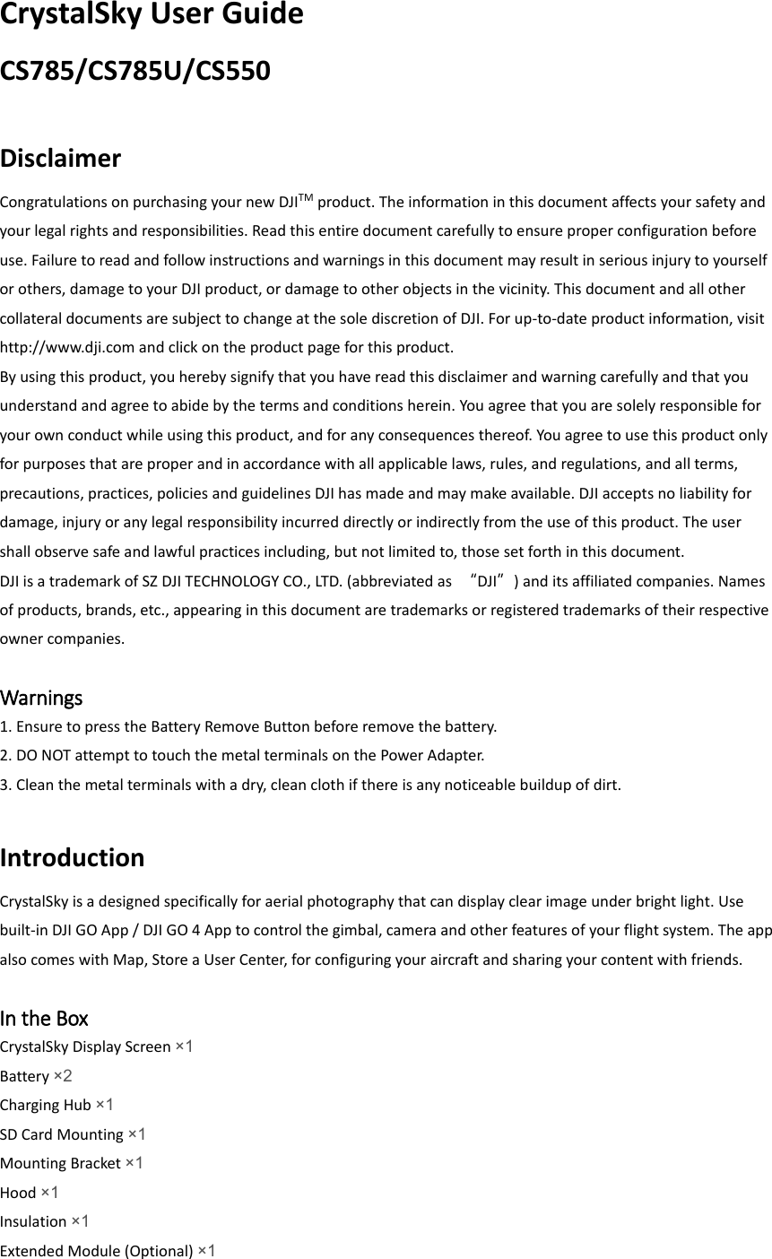 CrystalSky User Guide CS785/CS785U/CS550  Disclaimer Congratulations on purchasing your new DJITM product. The information in this document affects your safety and your legal rights and responsibilities. Read this entire document carefully to ensure proper configuration before use. Failure to read and follow instructions and warnings in this document may result in serious injury to yourself or others, damage to your DJI product, or damage to other objects in the vicinity. This document and all other collateral documents are subject to change at the sole discretion of DJI. For up-to-date product information, visit http://www.dji.com and click on the product page for this product. By using this product, you hereby signify that you have read this disclaimer and warning carefully and that you understand and agree to abide by the terms and conditions herein. You agree that you are solely responsible for your own conduct while using this product, and for any consequences thereof. You agree to use this product only for purposes that are proper and in accordance with all applicable laws, rules, and regulations, and all terms, precautions, practices, policies and guidelines DJI has made and may make available. DJI accepts no liability for damage, injury or any legal responsibility incurred directly or indirectly from the use of this product. The user shall observe safe and lawful practices including, but not limited to, those set forth in this document. DJI is a trademark of SZ DJI TECHNOLOGY CO., LTD. (abbreviated as  “DJI”) and its affiliated companies. Names of products, brands, etc., appearing in this document are trademarks or registered trademarks of their respective owner companies.  Warnings 1. Ensure to press the Battery Remove Button before remove the battery. 2. DO NOT attempt to touch the metal terminals on the Power Adapter. 3. Clean the metal terminals with a dry, clean cloth if there is any noticeable buildup of dirt.  Introduction CrystalSky is a designed specifically for aerial photography that can display clear image under bright light. Use built-in DJI GO App / DJI GO 4 App to control the gimbal, camera and other features of your flight system. The app also comes with Map, Store a User Center, for configuring your aircraft and sharing your content with friends.  In the Box CrystalSky Display Screen ×1 Battery ×2 Charging Hub ×1  SD Card Mounting ×1 Mounting Bracket ×1  Hood ×1 Insulation ×1 Extended Module (Optional) ×1  