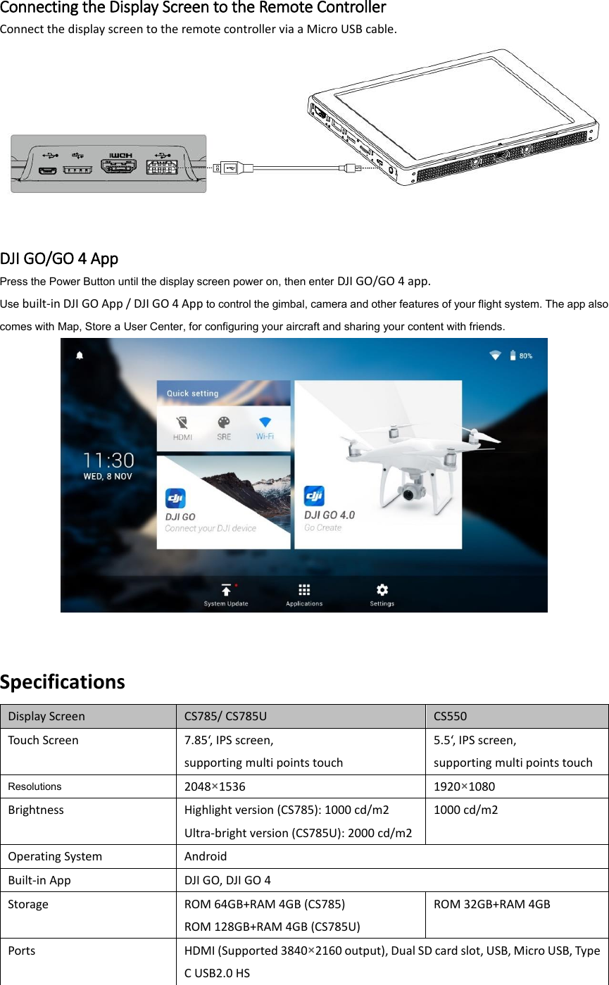  Connecting the Display Screen to the Remote Controller Connect the display screen to the remote controller via a Micro USB cable.    DJI GO/GO 4 App Press the Power Button until the display screen power on, then enter DJI GO/GO 4 app.   Use built-in DJI GO App / DJI GO 4 App to control the gimbal, camera and other features of your flight system. The app also comes with Map, Store a User Center, for configuring your aircraft and sharing your content with friends.    Specifications Display Screen CS785/ CS785U CS550 Touch Screen 7.85‘, IPS screen,   supporting multi points touch 5.5‘, IPS screen,   supporting multi points touch Resolutions 2048×1536 1920×1080 Brightness Highlight version (CS785): 1000 cd/m2 Ultra-bright version (CS785U): 2000 cd/m2 1000 cd/m2 Operating System Android Built-in App DJI GO, DJI GO 4 Storage ROM 64GB+RAM 4GB (CS785) ROM 128GB+RAM 4GB (CS785U) ROM 32GB+RAM 4GB Ports HDMI (Supported 3840×2160 output), Dual SD card slot, USB, Micro USB, Type C USB2.0 HS 