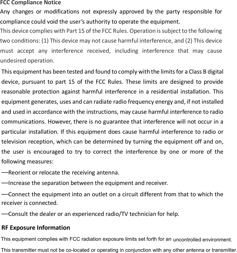                                                    FCC Compliance Notice This device complies with Part 15 of the FCC Rules. Operation is subject to the following two conditions: (1) This device may not cause harmful interference, and (2) This device must  accept  any  interference  received, including  interference  that  may  cause undesired operation. Any  changes  or  modifications  not  expressly  approved  by  the  party  responsible  for compliance could void the user’s authority to operate the equipment.  This equipment has been tested and found to comply with the limits for a Class B digital device, pursuant  to  part  15  of  the  FCC  Rules.  These  limits  are  designed  to  provide reasonable  protection  against  harmful interference  in a  residential  installation.  This equipment generates, uses and can radiate radio frequency energy and, if not installed and used in accordance with the instructions, may cause harmful interference to radio communications. However, there is no guarantee that interference will not occur in a particular installation. If this equipment does cause harmful interference to radio or television reception, which can be determined by turning the equipment off and on, the  user  is  encouraged  to  try  to  correct  the  interference  by  one  or  more  of  the following measures:—Reorient or relocate the receiving antenna.—Increase the separation between the equipment and receiver.—Connect the equipment into an outlet on a circuit different from that to which the receiver is connected.—Consult the dealer or an experienced radio/TV technician for help.RF Exposure InformationThis equipment complies with FCC radiation exposure limits set forth for an uncontrolled environment. This transmitter must not be co-located or operating in conjunction with any other antenna or transmitter. 