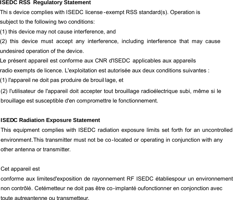                                                             ISEDC RSS  Regulatory StatementThi s device complies with ISEDC license-exempt RSS standard(s). Operation is subject to the following two conditions:(1) this device may not cause interference, and (2)  this  device  must  accept  any  interference,  including  interference  that  may  cause undesired operation of the device.Le présent appareil est conforme aux CNR d&apos;ISEDC applicables aux appareils radio exempts de licence. L&apos;exploitation est autorisée aux deux conditions suivantes : (1) l&apos;appareil ne doit pas produire de brouillage, et (2) l&apos;utilisateur de l&apos;appareil doit accepter tout brouillage radioélectrique subi, même si le brouillage est susceptible d&apos;en compromettre le fonctionnement.ISEDC Radiation Exposure StatementThis equipment complies with ISEDC radiation exposure limits set forth for an uncontrolledenvironment.This transmitter must not be co-located or operating in conjunction with any other antenna or transmitter.Cet appareil estconforme aux limitesd&apos;exposition de rayonnement RF ISEDC établiespour un environnementnon contrôlé. Cetémetteur ne doit pas être co-implanté oufonctionner en conjonction avec toute autreantenne ou transmetteur.