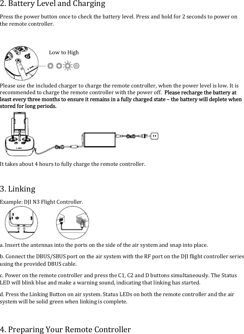 2.BatteryLevelandChargingPressthepowerbuttononcetocheckthebatterylevel.Pressandholdfor2secondstopowerontheremotecontroller. Pleaseusetheincludedchargertochargetheremotecontroller,whenthepowerlevelislow.Itisrecommendedtochargetheremotecontrollerwiththepoweroff.Pleaserechargethebatteryatleasteverythreemonthstoensureitremainsinafullychargedstate–thebatterywilldepletewhenstoredforlongperiods. Ittakesabout4hourstofullychargetheremotecontroller.3.LinkingExample:DJIN3FlightController. a.Inserttheantennasintotheportsonthesideoftheairsystemandsnapintoplace.b.ConnecttheDBUS/SBUSportontheairsystemwiththeRFportontheDJIflightcontrollerseriesusingtheprovidedDBUScable.c.PowerontheremotecontrollerandpresstheC1,C2andDbuttonssimultaneously.TheStatusLEDwillblinkblueandmakeawarningsound,indicatingthatlinkinghasstarted.d.PresstheLinkingButtononairsystem.StatusLEDsonboththeremotecontrollerandtheairsystemwillbesolidgreenwhenlinkingiscomplete.4.PreparingYourRemoteControllerLowtoHigh