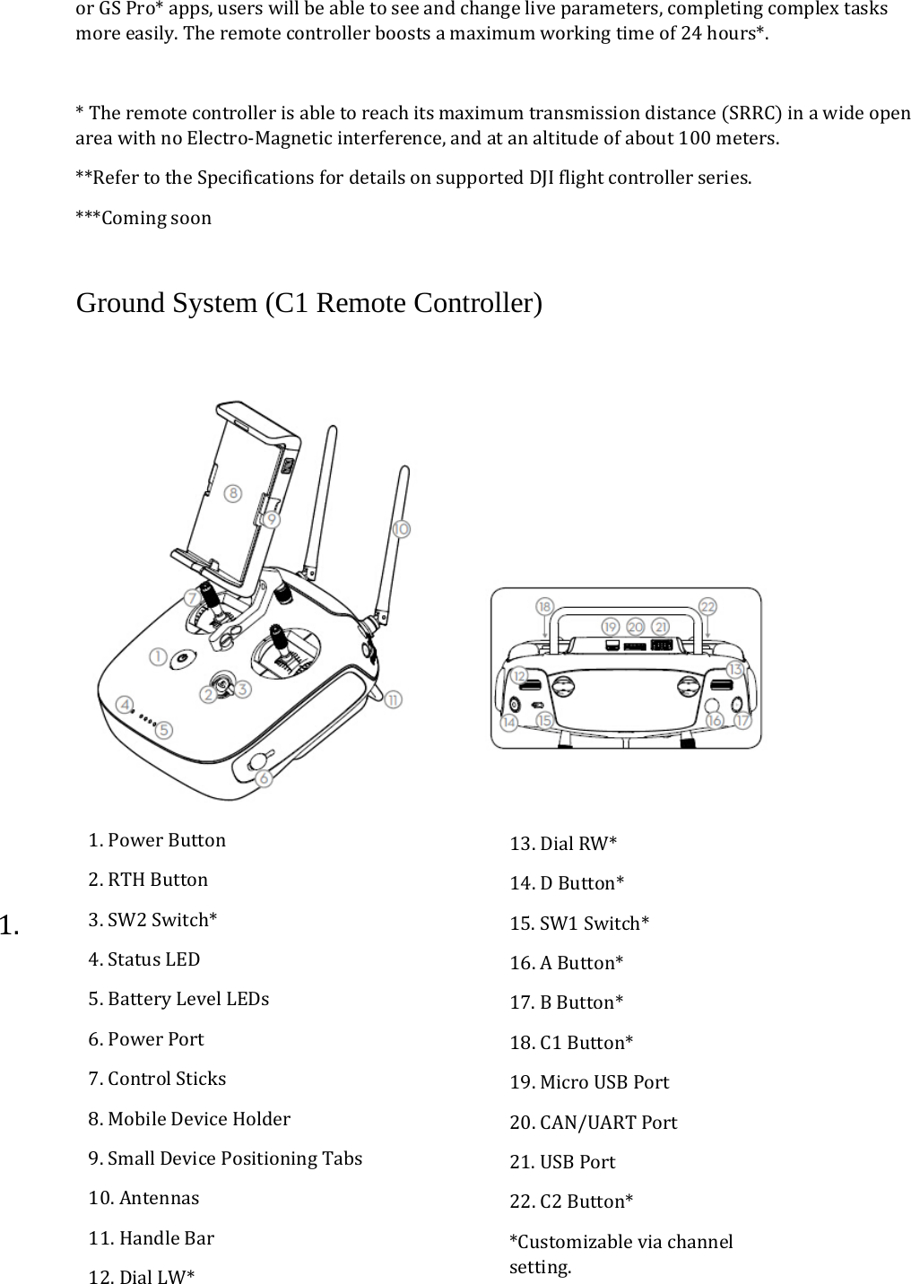 orGSPro*apps,userswillbeabletoseeandchangeliveparameters,completingcomplextasksmoreeasily.Theremotecontrollerboostsamaximumworkingtimeof24hours*.*TheremotecontrollerisabletoreachitsmaximumtransmissiondistanceSRRCinawideopenareawithnoElectro‐Magneticinterference,andatanaltitudeofabout100meters.**RefertotheSpecificationsfordetailsonsupportedDJIflightcontrollerseries.***ComingsoonGround System (C1 Remote Controller)  1. 1.PowerButton2.RTHButton3.SW2Switch*4.StatusLED5.BatteryLevelLEDs6.PowerPort7.ControlSticks8.MobileDeviceHolder9.SmallDevicePositioningTabs10.Antennas11.HandleBar12.DialLW*13.DialRW*14.DButton*15.SW1Switch*16.AButton*17.BButton*18.C1Button*19.MicroUSBPort20.CAN/UARTPort21.USBPort22.C2Button**Customizableviachannelsetting.