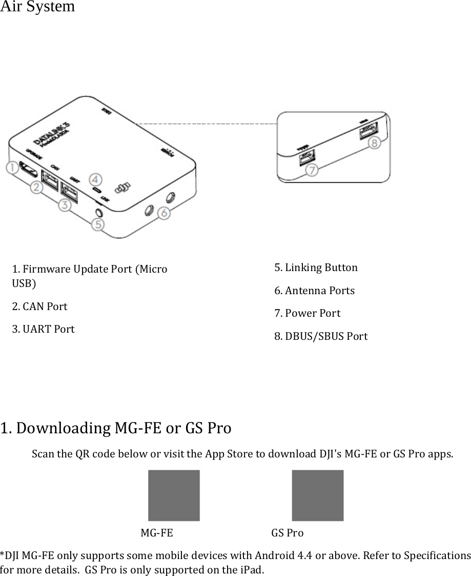 Air System  1.DownloadingMG‐FEorGSProScantheQRcodebeloworvisittheAppStoretodownloadDJI&apos;sMG‐FEorGSProapps. MG‐FEGSPro*DJIMG‐FEonlysupportssomemobiledeviceswithAndroid4.4orabove.RefertoSpecificationsformoredetails.GSProisonlysupportedontheiPad.1.FirmwareUpdatePortMicroUSB2.CANPort3.UARTPort5.LinkingButton6.AntennaPorts7.PowerPort8.DBUS/SBUSPort