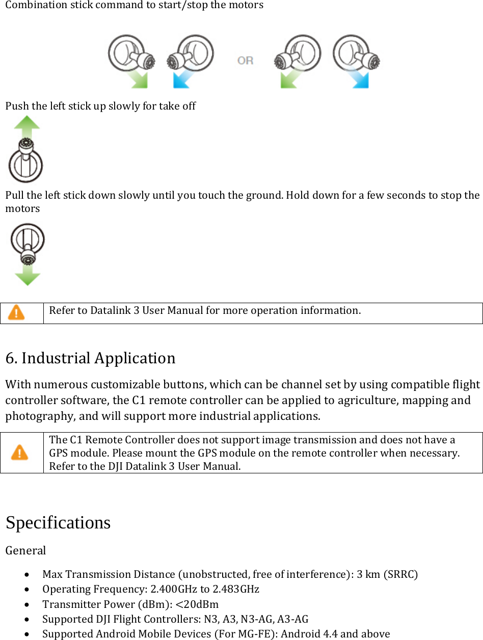 Combinationstickcommandtostart/stopthemotors Pushtheleftstickupslowlyfortakeoff Pulltheleftstickdownslowlyuntilyoutouchtheground.Holddownforafewsecondstostopthemotors RefertoDatalink3UserManualformoreoperationinformation.6.IndustrialApplicationWithnumerouscustomizablebuttons,whichcanbechannelsetbyusingcompatibleflightcontrollersoftware,theC1remotecontrollercanbeappliedtoagriculture,mappingandphotography,andwillsupportmoreindustrialapplications. TheC1RemoteControllerdoesnotsupportimagetransmissionanddoesnothaveaGPSmodule.PleasemounttheGPSmoduleontheremotecontrollerwhennecessary.RefertotheDJIDatalink3UserManual. Specifications General• MaxTransmissionDistanceunobstructed,freeofinterference:3kmSRRC• OperatingFrequency:2.400GHzto2.483GHz• TransmitterPowerdBm:20dBm• SupportedDJIFlightControllers:N3,A3,N3‐AG,A3‐AG• SupportedAndroidMobileDevicesForMG‐FE:Android4.4andabove