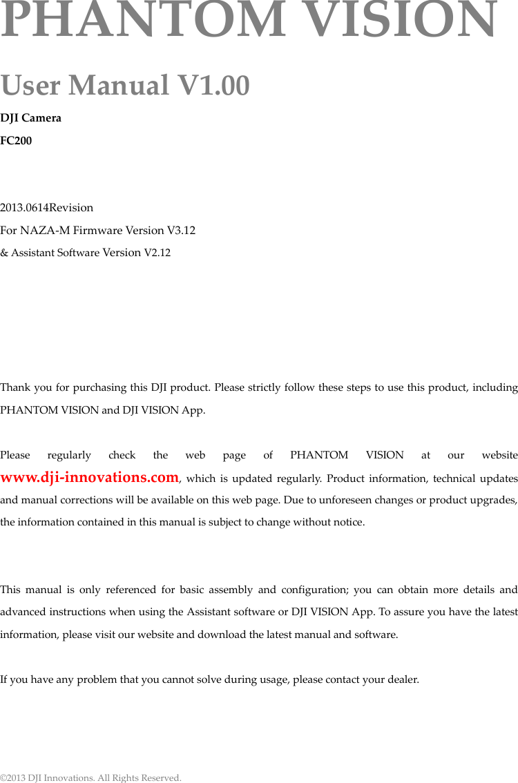 © 2013 DJI Innovations. All Rights Reserved. PHANTOM VISION User Manual V1.00 DJI Camera FC200   2013.0614Revision For NAZA-M Firmware Version V3.12 &amp; Assistant Software Version V2.12      Thank you for purchasing this DJI product. Please strictly follow these steps to use this product, including PHANTOM VISION and DJI VISION App.  Please  regularly  check  the  web  page  of  PHANTOM  VISION  at  our  website www.dji-innovations.com,  which  is  updated regularly.  Product  information,  technical updates and manual corrections will be available on this web page. Due to unforeseen changes or product upgrades, the information contained in this manual is subject to change without notice.   This  manual  is  only  referenced  for  basic  assembly  and  configuration;  you  can  obtain  more  details  and advanced instructions when using the Assistant software or DJI VISION App. To assure you have the latest information, please visit our website and download the latest manual and software.  If you have any problem that you cannot solve during usage, please contact your dealer.     