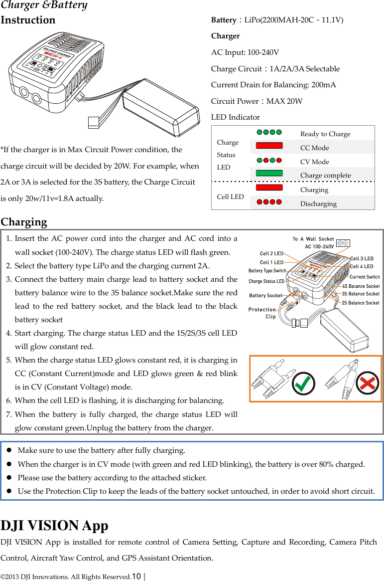  © 2013 DJI Innovations. All Rights Reserved.10 |   Charger &amp;Battery Instruction  *If the charger is in Max Circuit Power condition, the charge circuit will be decided by 20W. For example, when 2A or 3A is selected for the 3S battery, the Charge Circuit is only 20w/11v=1.8A actually. Battery：LiPo(2200MAH-20C－11.1V) Charger AC Input: 100-240V Charge Circuit：1A/2A/3A Selectable Current Drain for Balancing: 200mA Circuit Power：MAX 20W   LED Indicator Charge Status LED  Ready to Charge  CC Mode  CV Mode  Charge complete Cell LED  Charging  Discharging  Charging   1. Insert the AC power cord  into the  charger and AC cord into a wall socket (100-240V). The charge status LED will flash green. 2. Select the battery type LiPo and the charging current 2A. 3. Connect the battery main charge lead to battery socket and the battery balance wire to the 3S balance socket.Make sure the red lead  to  the  red  battery  socket,  and  the  black  lead  to  the  black battery socket 4. Start charging. The charge status LED and the 1S/2S/3S cell LED will glow constant red. 5. When the charge status LED glows constant red, it is charging in CC (Constant Current)mode and LED glows green  &amp; red blink is in CV (Constant Voltage) mode. 6. When the cell LED is flashing, it is discharging for balancing. 7. When  the  battery  is  fully  charged,  the  charge  status  LED  will glow constant green.Unplug the battery from the charger.    Make sure to use the battery after fully charging.  When the charger is in CV mode (with green and red LED blinking), the battery is over 80% charged.  Please use the battery according to the attached sticker.  Use the Protection Clip to keep the leads of the battery socket untouched, in order to avoid short circuit.    DJI VISION App DJI  VISION  App  is  installed  for  remote  control  of  Camera  Setting, Capture and  Recording, Camera  Pitch Control, Aircraft Yaw Control, and GPS Assistant Orientation. 