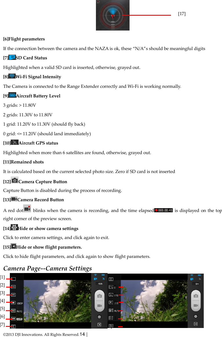  © 2013 DJI Innovations. All Rights Reserved.14 |    [6]Flight parameters If the connection between the camera and the NAZA is ok, these “N/A”s should be meaningful digits [7] SD Card Status Highlighted when a valid SD card is inserted, otherwise, grayed out. [8] Wi-Fi Signal Intensity The Camera is connected to the Range Extender correctly and Wi-Fi is working normally. [9] Aircraft Battery Level 3 grids: &gt; 11.80V 2 grids: 11.30V to 11.80V 1 grid: 11.20V to 11.30V (should fly back) 0 grid: &lt;= 11.20V (should land immediately) [10] Aircraft GPS status Highlighted when more than 6 satellites are found, otherwise, grayed out. [11]Remained shots It is calculated based on the current selected photo size. Zero if SD card is not inserted [12] Camera Capture Button Capture Button is disabled during the process of recording. [13] Camera Record Button A  red  dot   blinks when the camera is recording, and the time elapsed   is displayed on the top right corner of the preview screen. [14] Hide or show camera settings Click to enter camera settings, and click again to exit. [15] Hide or show flight parameters.   Click to hide flight parameters, and click again to show flight parameters. Camera Page--Camera Settings  [17]           [1]   [2] [3] [4] [5] [6] [7]   [8]   [9] [10] [11]   [12] 