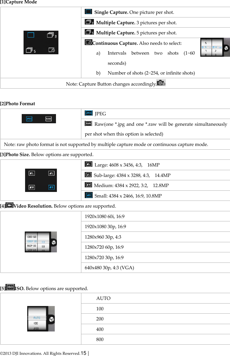  © 2013 DJI Innovations. All Rights Reserved.15 |   [1]Capture Mode    Single Capture. One picture per shot.   Multiple Capture. 3 pictures per shot.   Multiple Capture. 5 pictures per shot. Continuous Capture. Also needs to select: a) Intervals  between  two  shots  (1~60 seconds) b) Number of shots (2~254, or infinite shots) Note: Capture Button changes accordingly.   [2]Photo Format    JPEG   Raw(one *.jpg and one *.raw will be generate simultaneously per shot when this option is selected) Note: raw photo format is not supported by multiple capture mode or continuous capture mode. [3]Photo Size. Below options are supported.    Large: 4608 x 3456, 4:3,    16MP   Sub-large: 4384 x 3288, 4:3,    14.4MP   Medium: 4384 x 2922, 3:2,    12.8MP   Small: 4384 x 2466, 16:9, 10.8MP   [4] Video Resolution. Below options are supported.    1920x1080 60i, 16:9   1920x1080 30p, 16:9 1280x960 30p, 4:3 1280x720 60p, 16:9 1280x720 30p, 16:9 640x480 30p, 4:3 (VGA)  [5] ISO. Below options are supported.  AUTO 100 200 400 800 