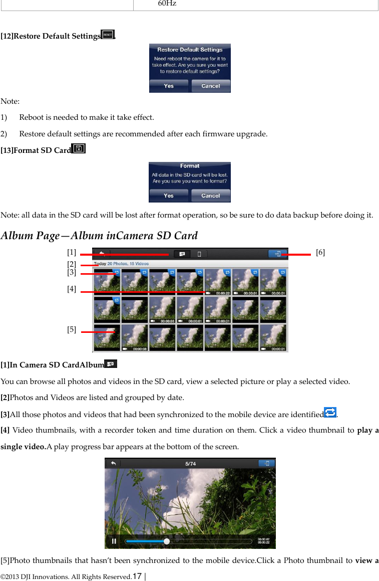  © 2013 DJI Innovations. All Rights Reserved.17 |   60Hz  [12]Restore Default Settings .  Note: 1) Reboot is needed to make it take effect. 2) Restore default settings are recommended after each firmware upgrade. [13]Format SD Card   Note: all data in the SD card will be lost after format operation, so be sure to do data backup before doing it. Album Page—Album inCamera SD Card  [1]In Camera SD CardAlbum  You can browse all photos and videos in the SD card, view a selected picture or play a selected video. [2]Photos and Videos are listed and grouped by date. [3]All those photos and videos that had been synchronized to the mobile device are identified . [4] Video thumbnails, with a recorder token and time duration on them. Click a video thumbnail to play a single video.A play progress bar appears at the bottom of the screen.  [5]Photo thumbnails that hasn’t been synchronized  to the mobile device.Click a Photo thumbnail to view a [1] [2] [3] [4]  [5]  [6] 