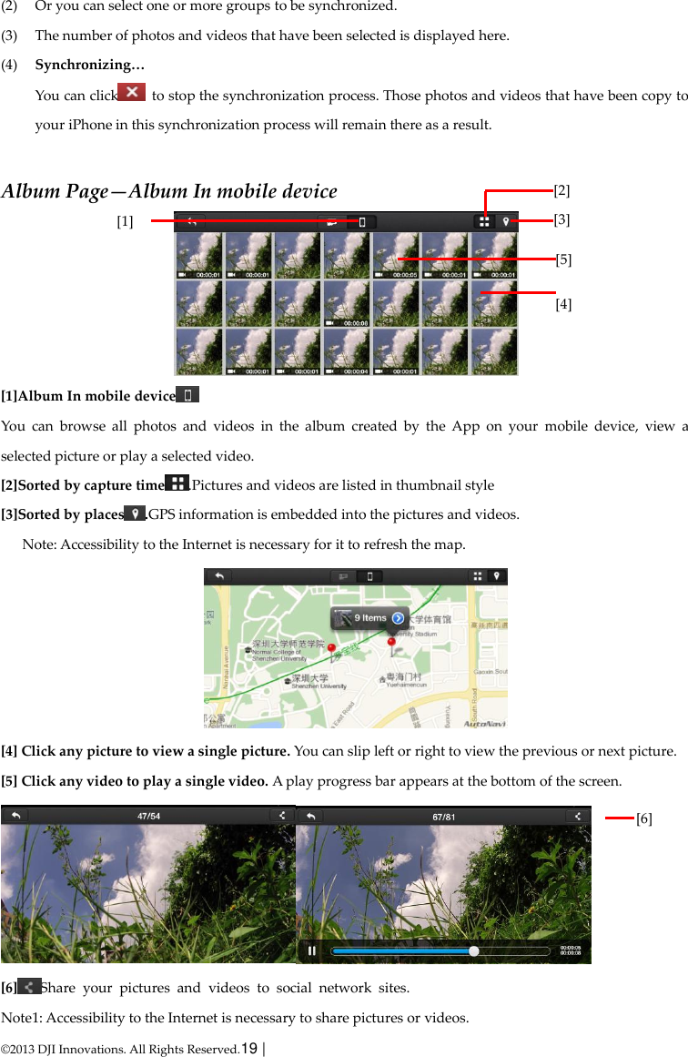  © 2013 DJI Innovations. All Rights Reserved.19 |   (2) Or you can select one or more groups to be synchronized. (3) The number of photos and videos that have been selected is displayed here. (4) Synchronizing… You can click   to stop the synchronization process. Those photos and videos that have been copy to your iPhone in this synchronization process will remain there as a result.  Album Page—Album In mobile device  [1]Album In mobile device  You  can  browse  all  photos  and  videos  in  the  album  created  by  the  App  on  your  mobile  device,  view  a selected picture or play a selected video. [2]Sorted by capture time .Pictures and videos are listed in thumbnail style [3]Sorted by places .GPS information is embedded into the pictures and videos. Note: Accessibility to the Internet is necessary for it to refresh the map.  [4] Click any picture to view a single picture. You can slip left or right to view the previous or next picture. [5] Click any video to play a single video. A play progress bar appears at the bottom of the screen.  [6] Share  your  pictures  and  videos  to  social  network  sites. Note1: Accessibility to the Internet is necessary to share pictures or videos. [2] [3]    (2)  [1]  [5] [4]    (2)  [6]    (2)  
