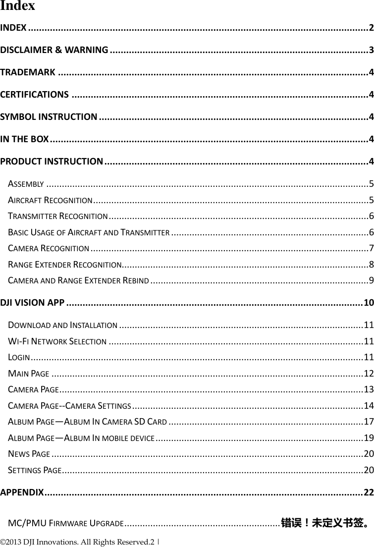©2013 DJI Innovations. All Rights Reserved.2 |     Index INDEX ............................................................................................................................. 2 DISCLAIMER &amp; WARNING ............................................................................................... 3 TRADEMARK .................................................................................................................. 4 CERTIFICATIONS ............................................................................................................. 4 SYMBOL INSTRUCTION ................................................................................................... 4 IN THE BOX ..................................................................................................................... 4 PRODUCT INSTRUCTION ................................................................................................. 4 ASSEMBLY ............................................................................................................................ 5 AIRCRAFT RECOGNITION .......................................................................................................... 5 TRANSMITTER RECOGNITION .................................................................................................... 6 BASIC USAGE OF AIRCRAFT AND TRANSMITTER ............................................................................ 6 CAMERA RECOGNITION ........................................................................................................... 7 RANGE EXTENDER RECOGNITION............................................................................................... 8 CAMERA AND RANGE EXTENDER REBIND .................................................................................... 9 DJI VISION APP ............................................................................................................. 10 DOWNLOAD AND INSTALLATION .............................................................................................. 11 WI-FI NETWORK SELECTION .................................................................................................. 11 LOGIN ................................................................................................................................ 11 MAIN PAGE ........................................................................................................................ 12 CAMERA PAGE ..................................................................................................................... 13 CAMERA PAGE--CAMERA SETTINGS ......................................................................................... 14 ALBUM PAGE—ALBUM IN CAMERA SD CARD ........................................................................... 17 ALBUM PAGE—ALBUM IN MOBILE DEVICE ................................................................................ 19 NEWS PAGE ........................................................................................................................ 20 SETTINGS PAGE .................................................................................................................... 20 APPENDIX ..................................................................................................................... 22 MC/PMU FIRMWARE UPGRADE ............................................................ 错误！未定义书签。 
