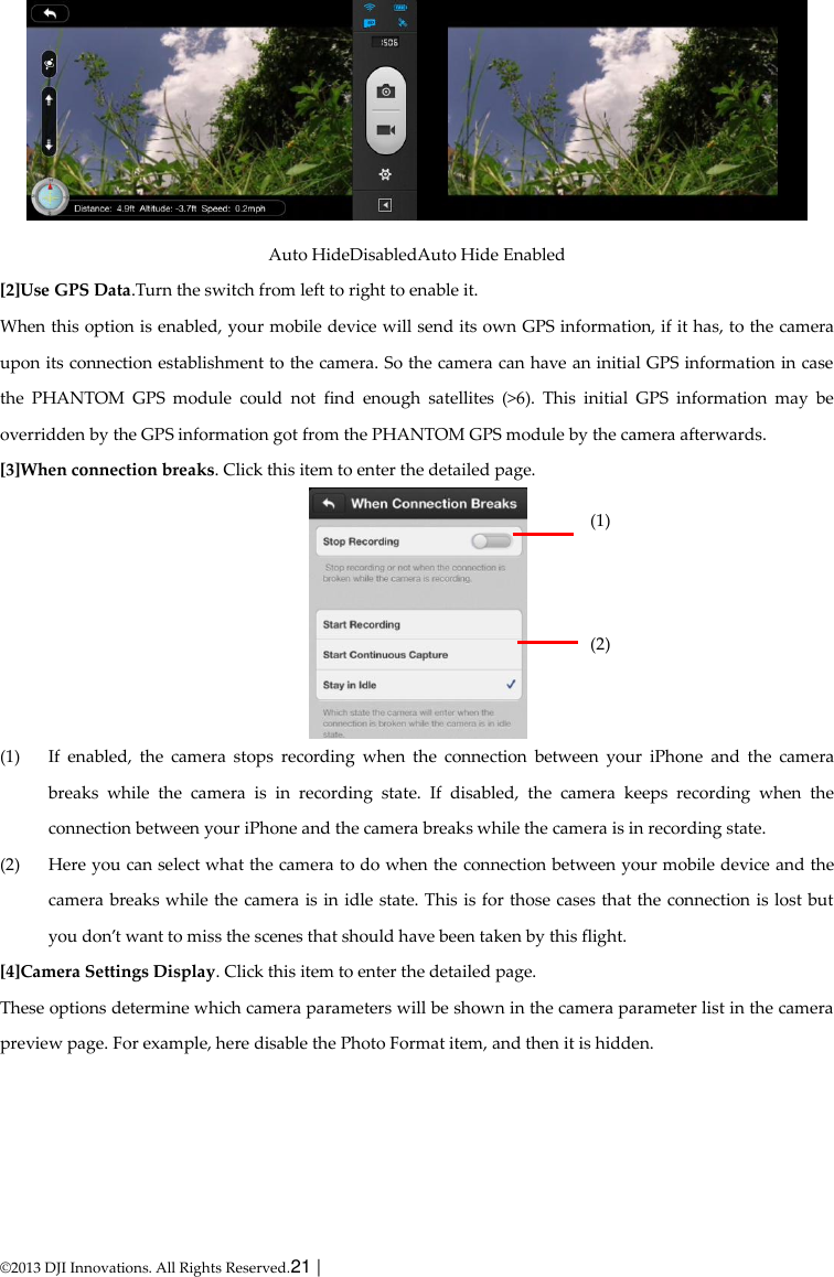  © 2013 DJI Innovations. All Rights Reserved.21 |    Auto HideDisabledAuto Hide Enabled   [2]Use GPS Data.Turn the switch from left to right to enable it. When this option is enabled, your mobile device will send its own GPS information, if it has, to the camera upon its connection establishment to the camera. So the camera can have an initial GPS information in case the  PHANTOM  GPS  module  could  not  find  enough  satellites  (&gt;6).  This  initial  GPS  information  may  be overridden by the GPS information got from the PHANTOM GPS module by the camera afterwards. [3]When connection breaks. Click this item to enter the detailed page.  (1) If  enabled,  the  camera  stops  recording  when  the  connection  between  your  iPhone  and  the  camera breaks  while  the  camera  is  in  recording  state.  If  disabled,  the  camera  keeps  recording  when  the connection between your iPhone and the camera breaks while the camera is in recording state. (2) Here you can select what the camera to do when the connection between your mobile device and the camera breaks while the camera is in idle state. This is for those cases that the connection is lost but you don’t want to miss the scenes that should have been taken by this flight. [4]Camera Settings Display. Click this item to enter the detailed page. These options determine which camera parameters will be shown in the camera parameter list in the camera preview page. For example, here disable the Photo Format item, and then it is hidden. (1)    (2)  