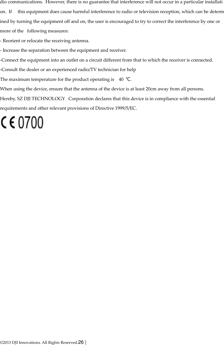  © 2013 DJI Innovations. All Rights Reserved.26 |   dio communications.  However, there is no guarantee that interference will not occur in a particular installation.  If   this equipment does cause harmful interference to radio or television reception, which can be determined by turning the equipment off and on, the user is encouraged to try to correct the interference by one or more of the   following measures: - Reorient or relocate the receiving antenna. - Increase the separation between the equipment and receiver. -Connect the equipment into an outlet on a circuit different from that to which the receiver is connected. -Consult the dealer or an experienced radio/TV technician for help The maximum temperature for the product operating is    40  ℃. When using the device, ensure that the antenna of the device is at least 20cm away from all persons. Hereby, SZ DJI TECHNOLOGY   Corporation declares that this device is in compliance with the essential                                      requirements and other relevant provisions of Directive 1999/5/EC.   