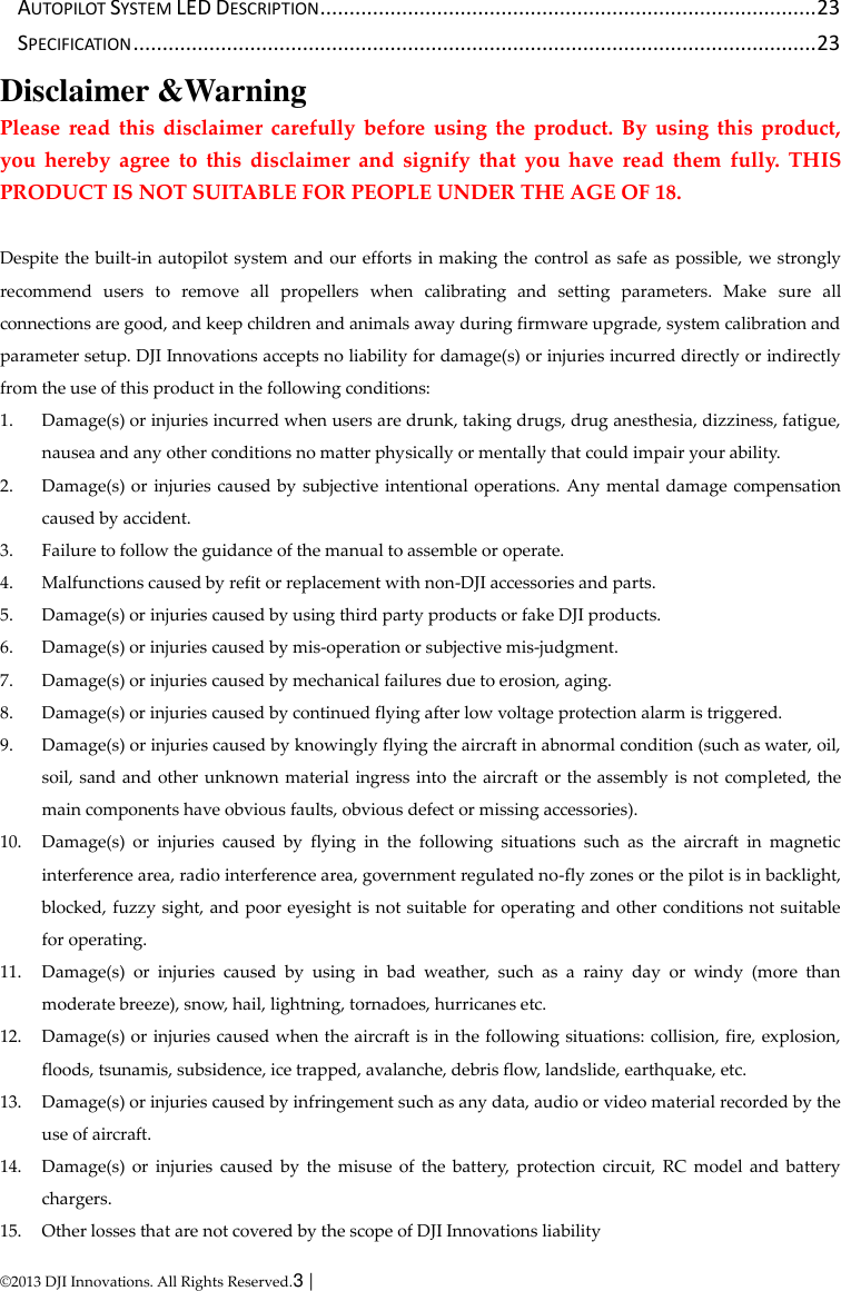  © 2013 DJI Innovations. All Rights Reserved.3 |   AUTOPILOT SYSTEM LED DESCRIPTION ..................................................................................... 23 SPECIFICATION ..................................................................................................................... 23 Disclaimer &amp;Warning Please  read  this  disclaimer  carefully  before  using  the  product.  By  using  this  product, you  hereby  agree  to  this  disclaimer  and  signify  that  you  have  read  them  fully.  THIS PRODUCT IS NOT SUITABLE FOR PEOPLE UNDER THE AGE OF 18.  Despite the built-in autopilot system and our efforts in making the control as safe as possible, we strongly recommend  users  to  remove  all  propellers  when  calibrating  and  setting  parameters.  Make  sure  all connections are good, and keep children and animals away during firmware upgrade, system calibration and parameter setup. DJI Innovations accepts no liability for damage(s) or injuries incurred directly or indirectly from the use of this product in the following conditions: 1. Damage(s) or injuries incurred when users are drunk, taking drugs, drug anesthesia, dizziness, fatigue, nausea and any other conditions no matter physically or mentally that could impair your ability. 2. Damage(s) or injuries caused by  subjective intentional operations. Any mental damage compensation caused by accident. 3. Failure to follow the guidance of the manual to assemble or operate. 4. Malfunctions caused by refit or replacement with non-DJI accessories and parts. 5. Damage(s) or injuries caused by using third party products or fake DJI products. 6. Damage(s) or injuries caused by mis-operation or subjective mis-judgment. 7. Damage(s) or injuries caused by mechanical failures due to erosion, aging. 8. Damage(s) or injuries caused by continued flying after low voltage protection alarm is triggered. 9. Damage(s) or injuries caused by knowingly flying the aircraft in abnormal condition (such as water, oil, soil, sand and  other unknown material ingress into the aircraft or the assembly is not completed, the main components have obvious faults, obvious defect or missing accessories). 10. Damage(s)  or  injuries  caused  by  flying  in  the  following  situations  such  as  the  aircraft  in  magnetic interference area, radio interference area, government regulated no-fly zones or the pilot is in backlight, blocked, fuzzy sight, and poor eyesight is not suitable for operating and other conditions not suitable for operating. 11. Damage(s)  or  injuries  caused  by  using  in  bad  weather,  such  as  a  rainy  day  or  windy  (more  than moderate breeze), snow, hail, lightning, tornadoes, hurricanes etc. 12. Damage(s) or injuries caused when the aircraft is in the following situations: collision, fire, explosion, floods, tsunamis, subsidence, ice trapped, avalanche, debris flow, landslide, earthquake, etc. 13. Damage(s) or injuries caused by infringement such as any data, audio or video material recorded by the use of aircraft. 14. Damage(s)  or  injuries  caused  by  the  misuse  of  the  battery,  protection circuit,  RC  model  and  battery chargers. 15. Other losses that are not covered by the scope of DJI Innovations liability 