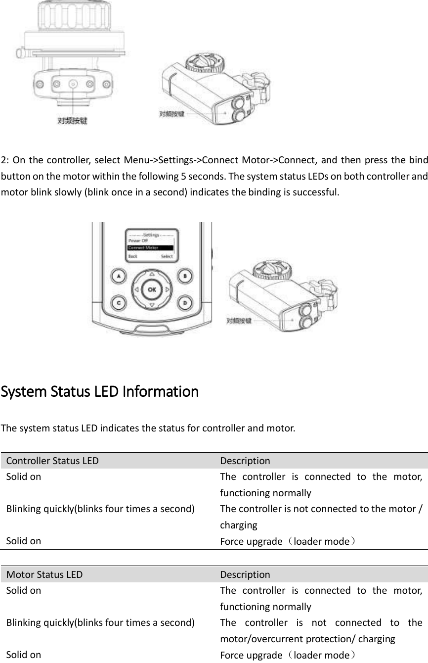       2: On the controller, select Menu-&gt;Settings-&gt;Connect Motor-&gt;Connect, and then press the bind button on the motor within the following 5 seconds. The system status LEDs on both controller and motor blink slowly (blink once in a second) indicates the binding is successful.    System Status LED Information   The system status LED indicates the status for controller and motor.    Controller Status LED Description Solid on The  controller  is  connected  to  the  motor, functioning normally Blinking quickly(blinks four times a second) The controller is not connected to the motor / charging Solid on Force upgrade（loader mode）  Motor Status LED Description Solid on The  controller  is  connected  to  the  motor, functioning normally Blinking quickly(blinks four times a second) The  controller  is  not  connected  to  the motor/overcurrent protection/ charging Solid on Force upgrade（loader mode）  