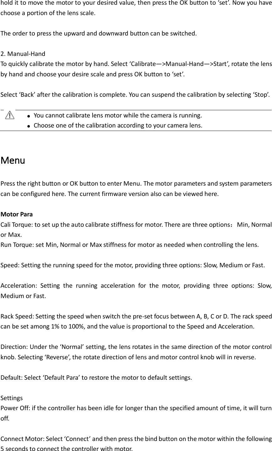 hold it to move the motor to your desired value, then press the OK button to ‘set’. Now you have choose a portion of the lens scale.  The order to press the upward and downward button can be switched.    2. Manual-Hand To quickly calibrate the motor by hand. Select ‘Calibrate—&gt;Manual-Hand—&gt;Start’, rotate the lens by hand and choose your desire scale and press OK button to ‘set’.    Select ‘Back’ after the calibration is complete. You can suspend the calibration by selecting ‘Stop’.   ●  You cannot calibrate lens motor while the camera is running.    ● Choose one of the calibration according to your camera lens.    Menu Press the right button or OK button to enter Menu. The motor parameters and system parameters can be configured here. The current firmware version also can be viewed here.  Motor Para Cali Torque: to set up the auto calibrate stiffness for motor. There are three options：Min, Normal or Max.   Run Torque: set Min, Normal or Max stiffness for motor as needed when controlling the lens.    Speed: Setting the running speed for the motor, providing three options: Slow, Medium or Fast.  Acceleration:  Setting  the  running  acceleration  for  the  motor,  providing  three  options:  Slow, Medium or Fast.    Rack Speed: Setting the speed when switch the pre-set focus between A, B, C or D. The rack speed can be set among 1% to 100%, and the value is proportional to the Speed and Acceleration.  Direction: Under the ‘Normal’ setting, the lens rotates in the same direction of the motor control knob. Selecting ‘Reverse’, the rotate direction of lens and motor control knob will in reverse.  Default: Select ‘Default Para’ to restore the motor to default settings.  Settings Power Off: if the controller has been idle for longer than the specified amount of time, it will turn off.  Connect Motor: Select ‘Connect’ and then press the bind button on the motor within the following 5 seconds to connect the controller with motor.   