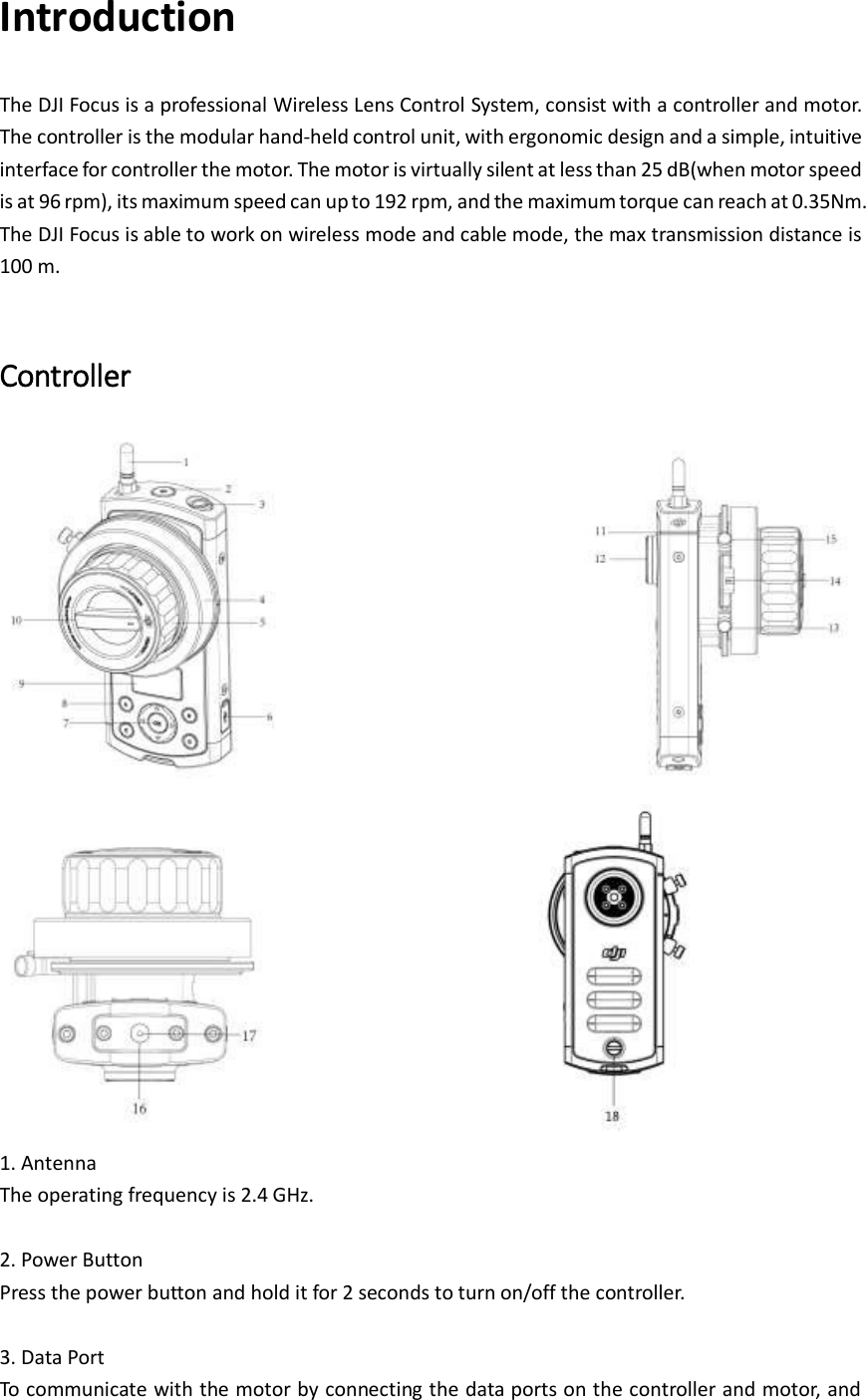 Introduction The DJI Focus is a professional Wireless Lens Control System, consist with a controller and motor. The controller is the modular hand-held control unit, with ergonomic design and a simple, intuitive interface for controller the motor. The motor is virtually silent at less than 25 dB(when motor speed is at 96 rpm), its maximum speed can up to 192 rpm, and the maximum torque can reach at 0.35Nm. The DJI Focus is able to work on wireless mode and cable mode, the max transmission distance is 100 m.    Controller                               1. Antenna   The operating frequency is 2.4 GHz.  2. Power Button Press the power button and hold it for 2 seconds to turn on/off the controller.  3. Data Port To communicate with the motor by connecting the data ports on the controller and motor, and 