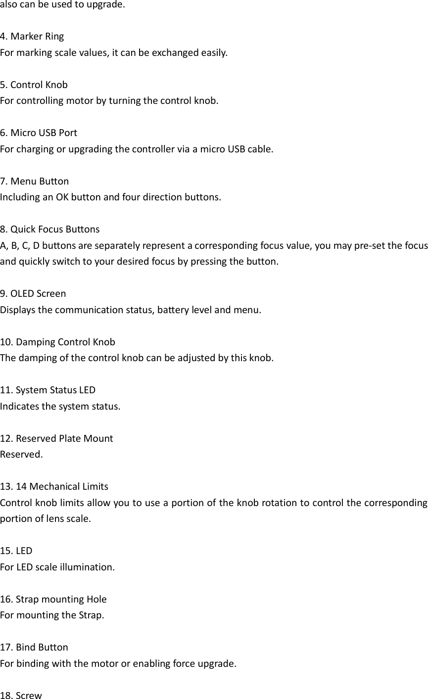 also can be used to upgrade.  4. Marker Ring For marking scale values, it can be exchanged easily.    5. Control Knob   For controlling motor by turning the control knob.    6. Micro USB Port For charging or upgrading the controller via a micro USB cable.  7. Menu Button   Including an OK button and four direction buttons.  8. Quick Focus Buttons A, B, C, D buttons are separately represent a corresponding focus value, you may pre-set the focus and quickly switch to your desired focus by pressing the button.  9. OLED Screen Displays the communication status, battery level and menu.  10. Damping Control Knob The damping of the control knob can be adjusted by this knob.  11. System Status LED Indicates the system status.  12. Reserved Plate Mount Reserved.  13. 14 Mechanical Limits   Control knob limits allow you to use a portion of the knob rotation to control the corresponding portion of lens scale.    15. LED For LED scale illumination.    16. Strap mounting Hole For mounting the Strap.    17. Bind Button   For binding with the motor or enabling force upgrade.  18. Screw 