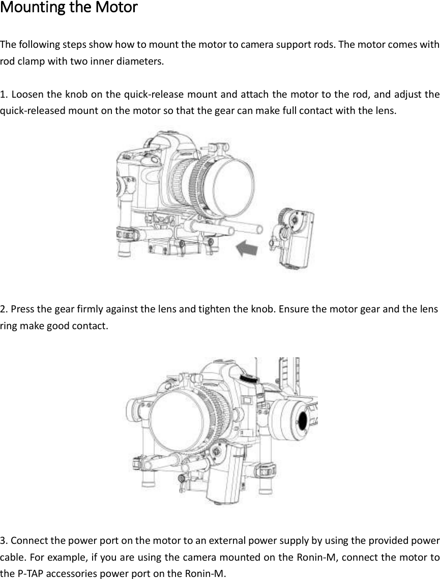 Mounting the Motor The following steps show how to mount the motor to camera support rods. The motor comes with rod clamp with two inner diameters.    1. Loosen the knob on the quick-release mount and attach the motor to the rod, and adjust the quick-released mount on the motor so that the gear can make full contact with the lens.     2. Press the gear firmly against the lens and tighten the knob. Ensure the motor gear and the lens ring make good contact.      3. Connect the power port on the motor to an external power supply by using the provided power cable. For example, if you are using the camera mounted on the Ronin-M, connect the motor to the P-TAP accessories power port on the Ronin-M.    