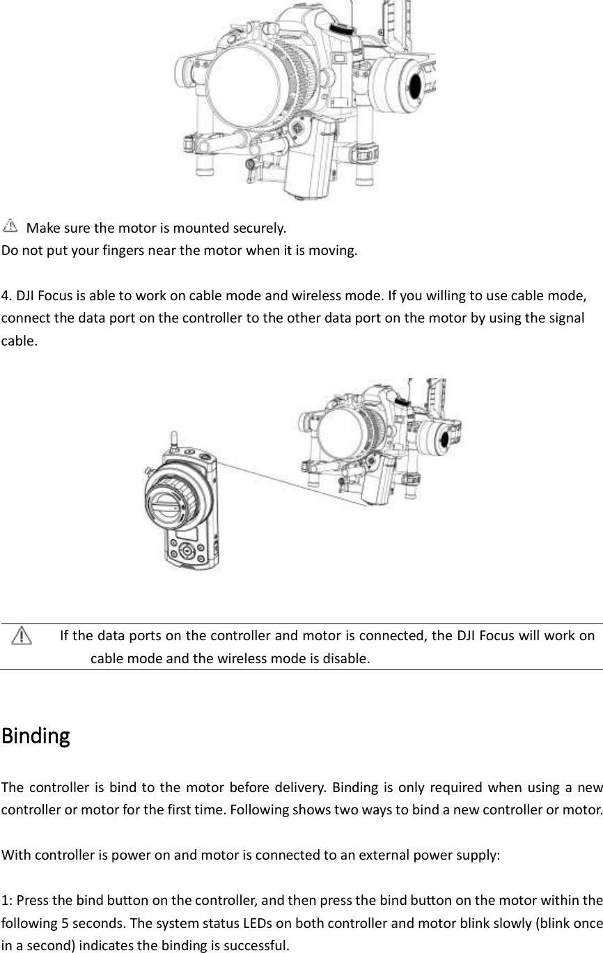    Make sure the motor is mounted securely.   Do not put your fingers near the motor when it is moving.  4. DJI Focus is able to work on cable mode and wireless mode. If you willing to use cable mode, connect the data port on the controller to the other data port on the motor by using the signal cable.     If the data ports on the controller and motor is connected, the DJI Focus will work on cable mode and the wireless mode is disable.  Binding   The controller  is  bind to the  motor before delivery.  Binding is only required when  using a  new controller or motor for the first time. Following shows two ways to bind a new controller or motor.    With controller is power on and motor is connected to an external power supply:  1: Press the bind button on the controller, and then press the bind button on the motor within the following 5 seconds. The system status LEDs on both controller and motor blink slowly (blink once in a second) indicates the binding is successful.    