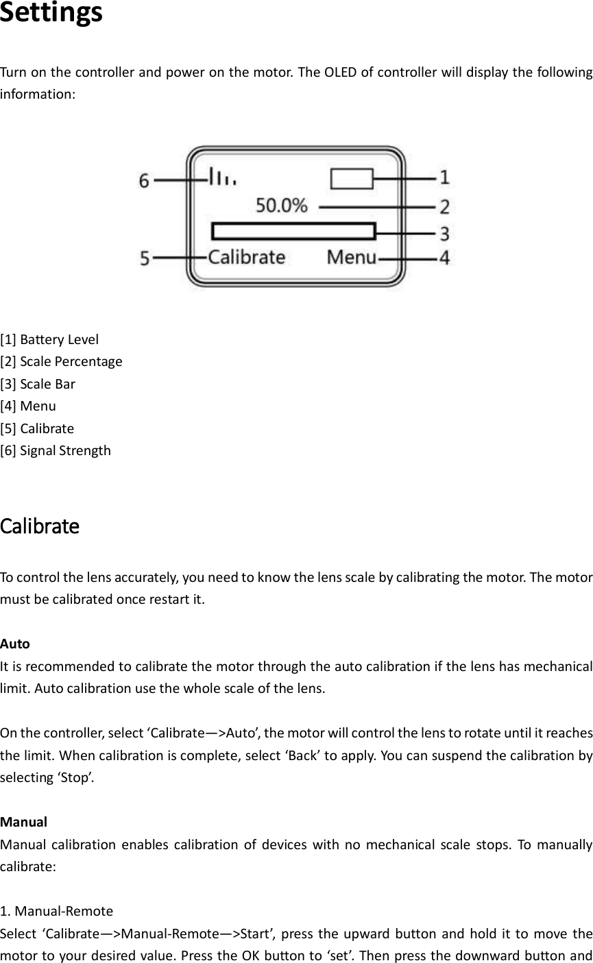 Settings Turn on the controller and power on the motor. The OLED of controller will display the following information:    [1] Battery Level [2] Scale Percentage   [3] Scale Bar [4] Menu [5] Calibrate [6] Signal Strength  Calibrate To control the lens accurately, you need to know the lens scale by calibrating the motor. The motor must be calibrated once restart it.    Auto It is recommended to calibrate the motor through the auto calibration if the lens has mechanical limit. Auto calibration use the whole scale of the lens.  On the controller, select ‘Calibrate—&gt;Auto’, the motor will control the lens to rotate until it reaches the limit. When calibration is complete, select ‘Back’ to apply. You can suspend the calibration by selecting ‘Stop’.    Manual Manual calibration  enables  calibration  of  devices  with no  mechanical  scale  stops.  To  manually calibrate:      1. Manual-Remote Select  ‘Calibrate—&gt;Manual-Remote—&gt;Start’,  press  the upward button and  hold it to  move  the motor to your desired value. Press the OK button to ‘set’. Then press the downward button and 