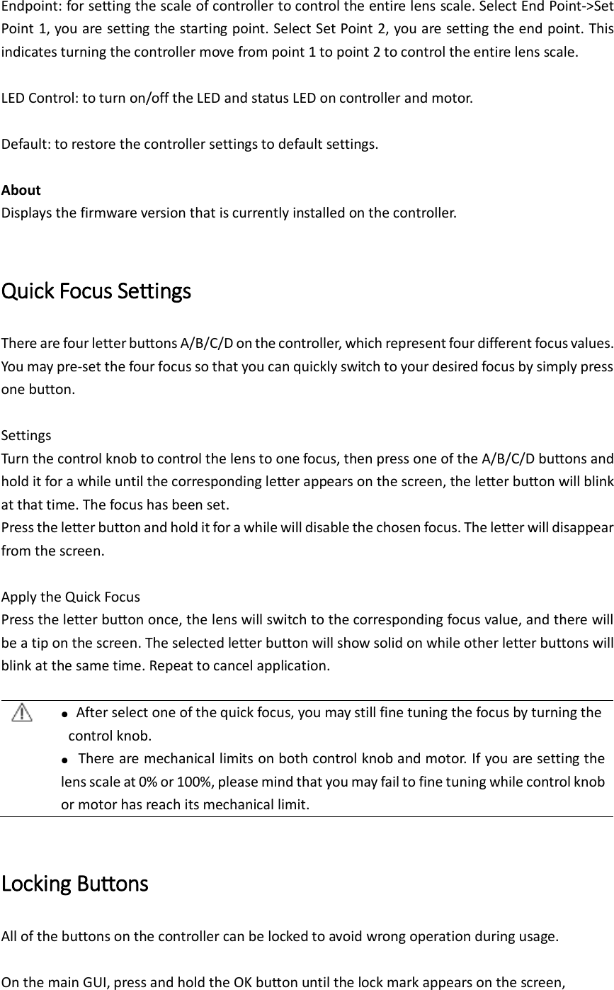  Endpoint: for setting the scale of controller to control the entire lens scale. Select End Point-&gt;Set Point 1, you are setting the starting point. Select Set Point 2, you are setting the end point. This indicates turning the controller move from point 1 to point 2 to control the entire lens scale.  LED Control: to turn on/off the LED and status LED on controller and motor.    Default: to restore the controller settings to default settings.  About   Displays the firmware version that is currently installed on the controller.    Quick Focus Settings There are four letter buttons A/B/C/D on the controller, which represent four different focus values. You may pre-set the four focus so that you can quickly switch to your desired focus by simply press one button.  Settings Turn the control knob to control the lens to one focus, then press one of the A/B/C/D buttons and hold it for a while until the corresponding letter appears on the screen, the letter button will blink at that time. The focus has been set. Press the letter button and hold it for a while will disable the chosen focus. The letter will disappear from the screen.  Apply the Quick Focus Press the letter button once, the lens will switch to the corresponding focus value, and there will be a tip on the screen. The selected letter button will show solid on while other letter buttons will blink at the same time. Repeat to cancel application.   ●  After select one of the quick focus, you may still fine tuning the focus by turning the control knob.  ● There are mechanical limits on both control knob and motor. If you are setting the lens scale at 0% or 100%, please mind that you may fail to fine tuning while control knob or motor has reach its mechanical limit.    Locking Buttons All of the buttons on the controller can be locked to avoid wrong operation during usage.    On the main GUI, press and hold the OK button until the lock mark appears on the screen, 