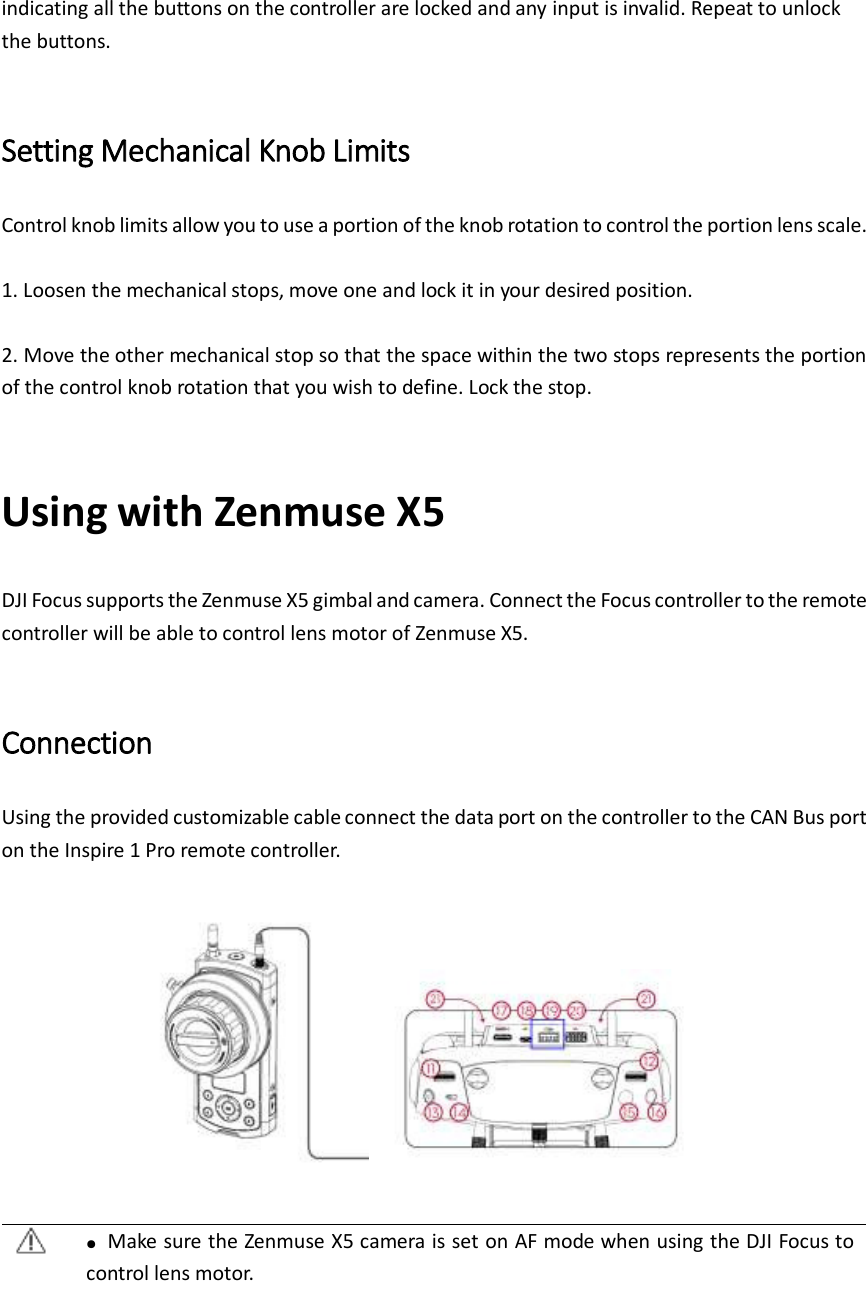 indicating all the buttons on the controller are locked and any input is invalid. Repeat to unlock the buttons.  Setting Mechanical Knob Limits Control knob limits allow you to use a portion of the knob rotation to control the portion lens scale.    1. Loosen the mechanical stops, move one and lock it in your desired position.  2. Move the other mechanical stop so that the space within the two stops represents the portion of the control knob rotation that you wish to define. Lock the stop.    Using with Zenmuse X5 DJI Focus supports the Zenmuse X5 gimbal and camera. Connect the Focus controller to the remote controller will be able to control lens motor of Zenmuse X5.  Connection Using the provided customizable cable connect the data port on the controller to the CAN Bus port on the Inspire 1 Pro remote controller.       ●  Make sure the Zenmuse X5 camera is set on AF mode when using the DJI Focus to control lens motor.   