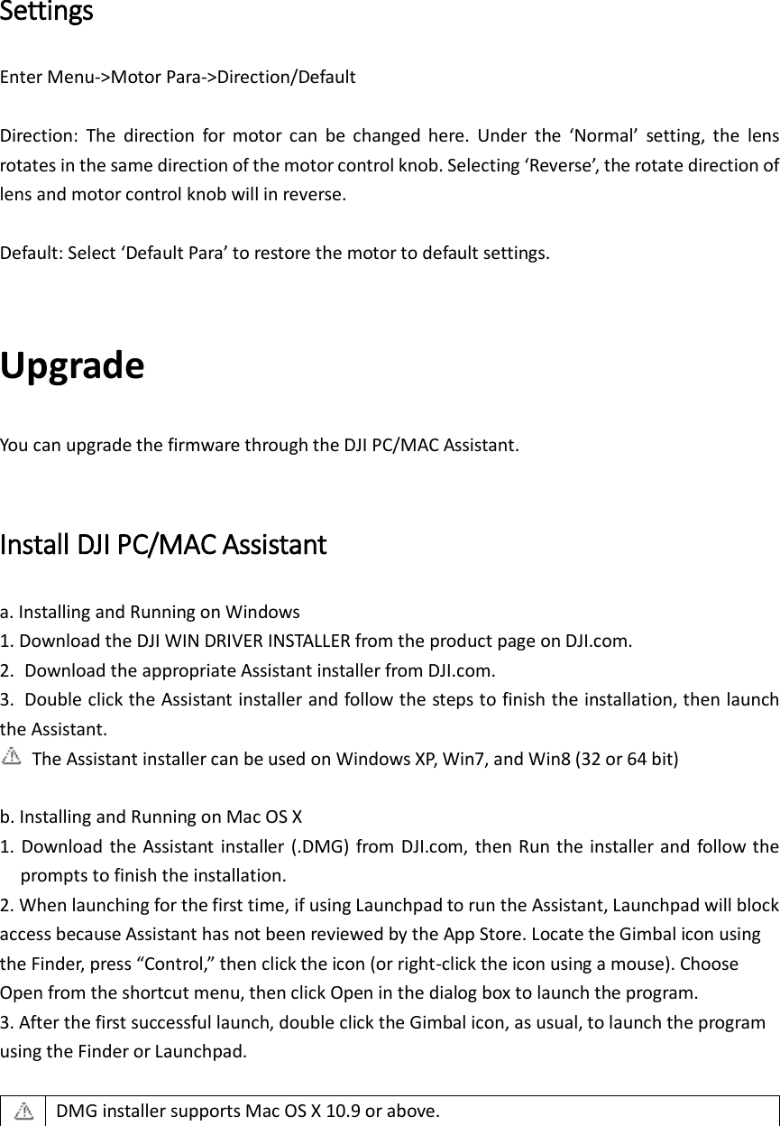 Settings Enter Menu-&gt;Motor Para-&gt;Direction/Default  Direction:  The  direction  for  motor  can  be  changed  here.  Under  the  ‘Normal’  setting,  the  lens rotates in the same direction of the motor control knob. Selecting ‘Reverse’, the rotate direction of lens and motor control knob will in reverse.  Default: Select ‘Default Para’ to restore the motor to default settings.  Upgrade You can upgrade the firmware through the DJI PC/MAC Assistant.  Install DJI PC/MAC Assistant a. Installing and Running on Windows 1. Download the DJI WIN DRIVER INSTALLER from the product page on DJI.com.   2.  Download the appropriate Assistant installer from DJI.com. 3.  Double click the Assistant installer and follow the steps to finish the installation, then launch the Assistant.   The Assistant installer can be used on Windows XP, Win7, and Win8 (32 or 64 bit)  b. Installing and Running on Mac OS X 1. Download the Assistant  installer (.DMG) from  DJI.com, then  Run the installer  and  follow the prompts to finish the installation.   2. When launching for the first time, if using Launchpad to run the Assistant, Launchpad will block access because Assistant has not been reviewed by the App Store. Locate the Gimbal icon using the Finder, press “Control,” then click the icon (or right-click the icon using a mouse). Choose Open from the shortcut menu, then click Open in the dialog box to launch the program.   3. After the first successful launch, double click the Gimbal icon, as usual, to launch the program using the Finder or Launchpad.   DMG installer supports Mac OS X 10.9 or above.   