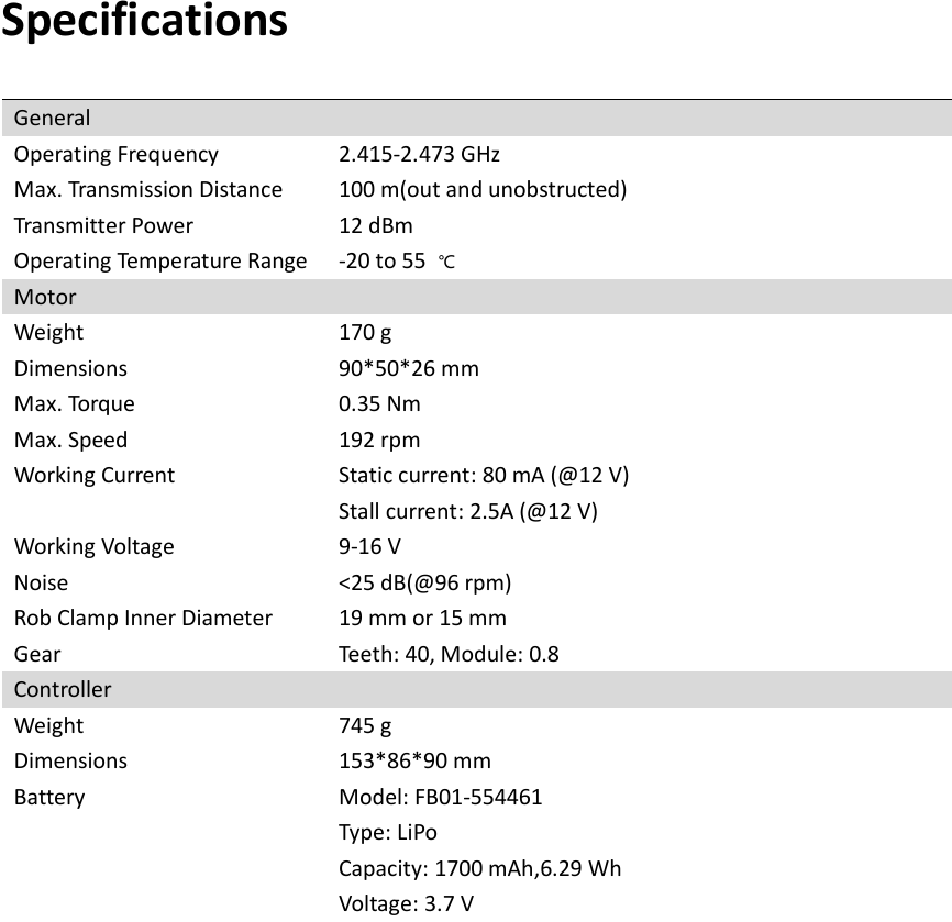   Specifications General Operating Frequency 2.415-2.473 GHz Max. Transmission Distance 100 m(out and unobstructed) Transmitter Power 12 dBm Operating Temperature Range -20 to 55  ℃ Motor Weight 170 g Dimensions 90*50*26 mm Max. Torque 0.35 Nm Max. Speed 192 rpm Working Current Static current: 80 mA (@12 V) Stall current: 2.5A (@12 V) Working Voltage 9-16 V Noise &lt;25 dB(@96 rpm) Rob Clamp Inner Diameter 19 mm or 15 mm Gear Teeth: 40, Module: 0.8   Controller Weight 745 g Dimensions 153*86*90 mm Battery Model: FB01-554461  Type: LiPo    Capacity: 1700 mAh,6.29 Wh Voltage: 3.7 V   