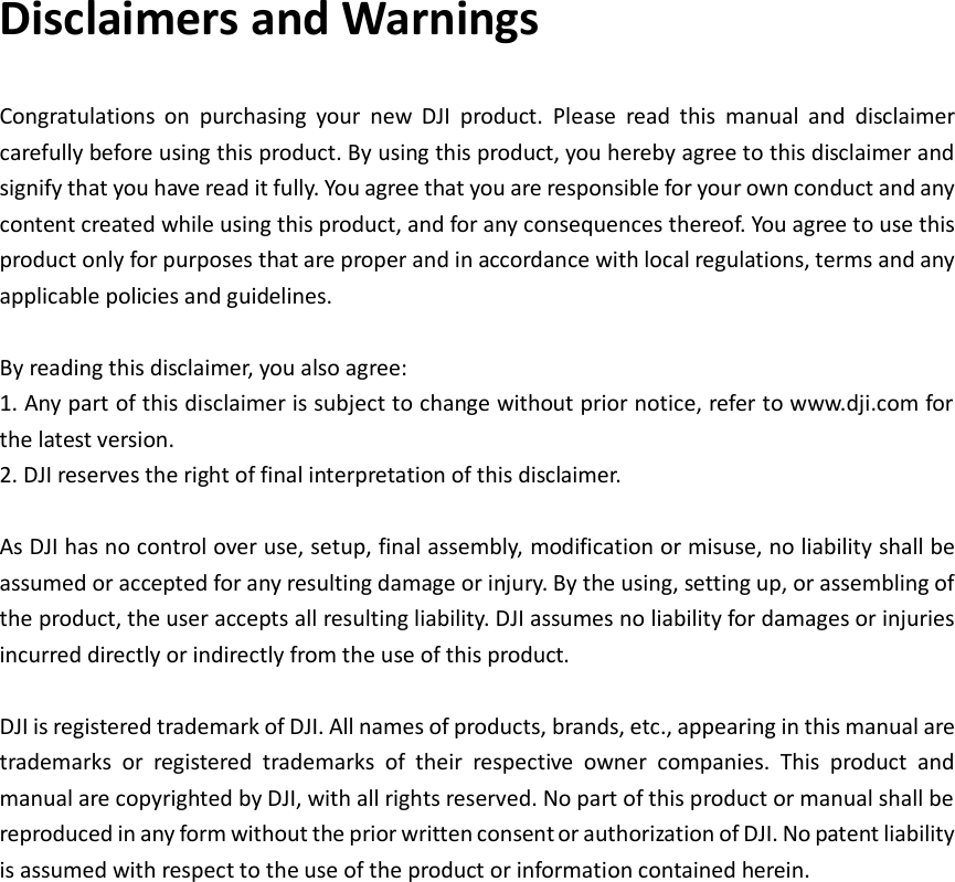   Disclaimers and Warnings   Congratulations  on  purchasing  your  new  DJI  product.  Please  read  this  manual  and  disclaimer carefully before using this product. By using this product, you hereby agree to this disclaimer and signify that you have read it fully. You agree that you are responsible for your own conduct and any content created while using this product, and for any consequences thereof. You agree to use this product only for purposes that are proper and in accordance with local regulations, terms and any applicable policies and guidelines.  By reading this disclaimer, you also agree: 1. Any part of this disclaimer is subject to change without prior notice, refer to www.dji.com for the latest version. 2. DJI reserves the right of final interpretation of this disclaimer.  As DJI has no control over use, setup, final assembly, modification or misuse, no liability shall be assumed or accepted for any resulting damage or injury. By the using, setting up, or assembling of the product, the user accepts all resulting liability. DJI assumes no liability for damages or injuries incurred directly or indirectly from the use of this product.  DJI is registered trademark of DJI. All names of products, brands, etc., appearing in this manual are trademarks  or  registered  trademarks  of  their  respective  owner  companies.  This  product  and manual are copyrighted by DJI, with all rights reserved. No part of this product or manual shall be reproduced in any form without the prior written consent or authorization of DJI. No patent liability is assumed with respect to the use of the product or information contained herein.                 