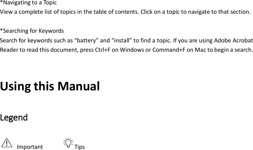    *Navigating to a Topic View a complete list of topics in the table of contents. Click on a topic to navigate to that section.  *Searching for Keywords Search for keywords such as “battery” and “install” to find a topic. If you are using Adobe Acrobat Reader to read this document, press Ctrl+F on Windows or Command+F on Mac to begin a search.  Using this Manual Legend   Important       Tips                          