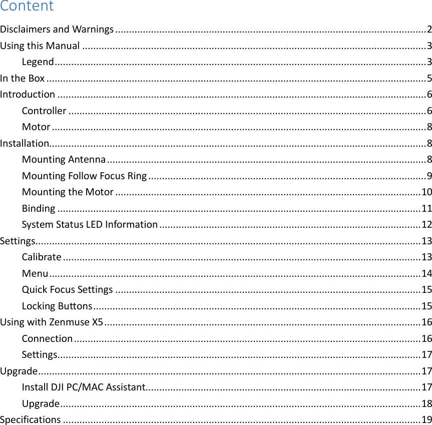 Content Disclaimers and Warnings ................................................................................................................. 2 Using this Manual ............................................................................................................................. 3 Legend ....................................................................................................................................... 3 In the Box .......................................................................................................................................... 5 Introduction ...................................................................................................................................... 6 Controller .................................................................................................................................. 6 Motor ........................................................................................................................................ 8 Installation......................................................................................................................................... 8 Mounting Antenna .................................................................................................................... 8 Mounting Follow Focus Ring ..................................................................................................... 9 Mounting the Motor ............................................................................................................... 10 Binding .................................................................................................................................... 11 System Status LED Information ............................................................................................... 12 Settings ............................................................................................................................................ 13 Calibrate .................................................................................................................................. 13 Menu ....................................................................................................................................... 14 Quick Focus Settings ............................................................................................................... 15 Locking Buttons ....................................................................................................................... 15 Using with Zenmuse X5 ................................................................................................................... 16 Connection .............................................................................................................................. 16 Settings .................................................................................................................................... 17 Upgrade ........................................................................................................................................... 17 Install DJI PC/MAC Assistant.................................................................................................... 17 Upgrade ................................................................................................................................... 18 Specifications .................................................................................................................................. 19                  