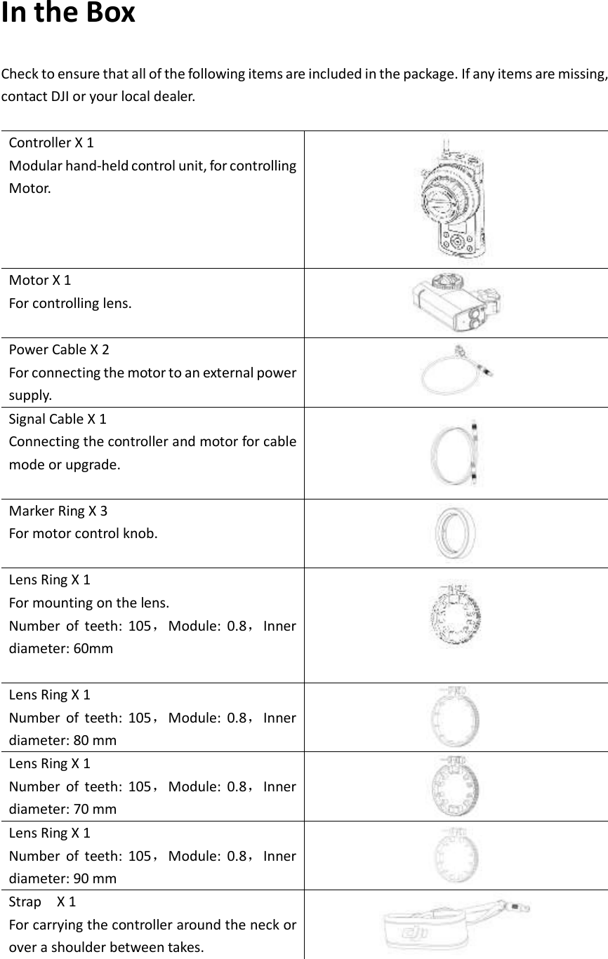 In the Box Check to ensure that all of the following items are included in the package. If any items are missing, contact DJI or your local dealer.  Controller X 1 Modular hand-held control unit, for controlling Motor.    Motor X 1 For controlling lens.  Power Cable X 2 For connecting the motor to an external power supply.    Signal Cable X 1 Connecting the controller and motor for cable mode or upgrade.    Marker Ring X 3 For motor control knob.    Lens Ring X 1 For mounting on the lens. Number  of  teeth:  105，Module:  0.8，Inner diameter: 60mm   Lens Ring X 1 Number  of  teeth:  105，Module:  0.8，Inner diameter: 80 mm  Lens Ring X 1 Number  of  teeth:  105，Module:  0.8，Inner diameter: 70 mm  Lens Ring X 1 Number  of  teeth:  105，Module:  0.8，Inner diameter: 90 mm  Strap    X 1 For carrying the controller around the neck or over a shoulder between takes.   