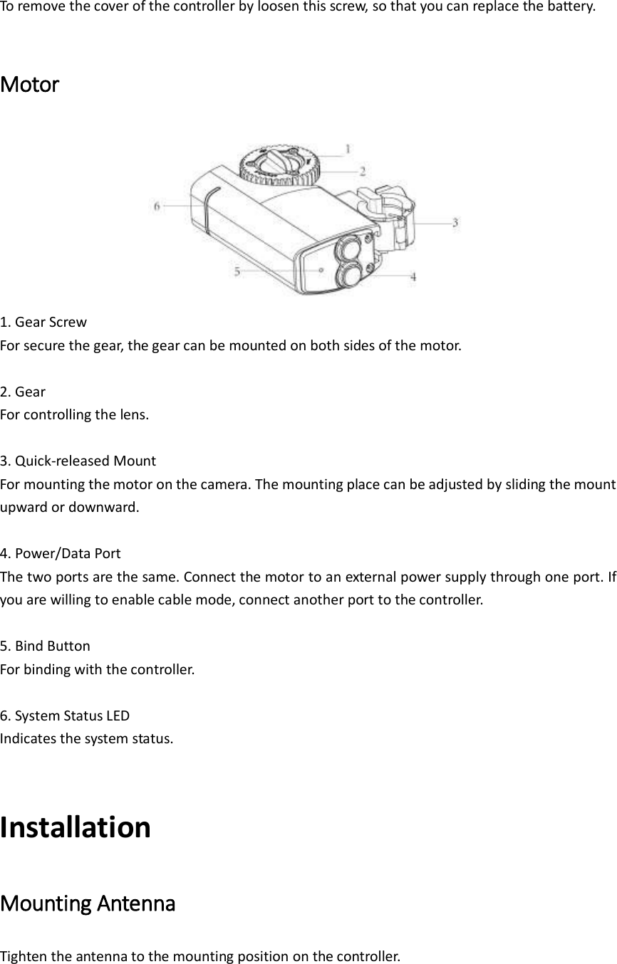 To remove the cover of the controller by loosen this screw, so that you can replace the battery.    Motor  1. Gear Screw For secure the gear, the gear can be mounted on both sides of the motor.  2. Gear For controlling the lens.  3. Quick-released Mount For mounting the motor on the camera. The mounting place can be adjusted by sliding the mount upward or downward.  4. Power/Data Port The two ports are the same. Connect the motor to an external power supply through one port. If you are willing to enable cable mode, connect another port to the controller.      5. Bind Button For binding with the controller.    6. System Status LED Indicates the system status.    Installation Mounting Antenna   Tighten the antenna to the mounting position on the controller. 