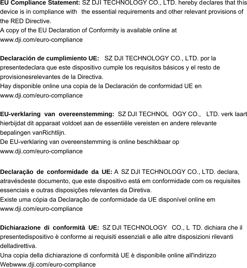 EU Compliance Statement: SZ DJI TECHNOLOGY CO., LTD. hereby declares that this device is in compliance with  the essential requirements and other relevant provisions of the RED Directive. A copy of the EU Declaration of Conformity is available online at www.dji.com/euro-compliance  DeclaraciónGHFXPSOLPLHQWR8( SZ DJI TECHNOLOGY CO., LTD. por la presentedeclara que este dispositivo cumple los requisitos básicos y el resto de provisionesrelevantes de la Directiva. Hay disponible online una copia de la Declaración de conformidad UE en www.dji.com/euro-compliance  EU-verklaring van overeenstemming: SZ DJI TECHNOL OGY CO.,  LTD. verk laart hierbijdat dit apparaat voldoet aan de essentiële vereisten en andere relevante  bepalingen vanRichtlijn. De EU-verklaring van overeenstemming is online beschikbaar op www.dji.com/euro-compliance  Declaração de conformidade da UE: A  SZ DJI TECHNOLOGY CO., LTD. declara, atravésdeste documento, que este dispositivo está em conformidade com os requisites essenciais e outras disposições relevantes da Diretiva. Existe uma cópia da Declaração de conformidade da UE disponível online em www.dji.com/euro-compliance  Dichiarazione di conformità UE: SZ DJI TECHNOLOGY  CO., L TD. dichiara che il presentedispositivo è conforme ai requisiti essenziali e alle altre disposizioni rilevanti  delladirettiva. Una copia della dichiarazione di conformità UE è disponibile online all&apos;indirizzo Webwww.dji.com/euro-compliance 