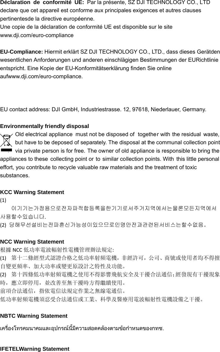 Déclaration de conformité UE: Par la présente, SZ DJI TECHNOLOGY CO., LTD declare que cet appareil est conforme aux principales exigences et autres clauses pertinentesde la directive européenne. Une copie de la déclaration de conformité UE est disponible sur le site www.dji.com/euro-compliance  EU-Compliance: Hiermit erklärt SZ DJI TECHNOLOGY CO., LTD., dass dieses Gerätden wesentlichen Anforderungen und anderen einschlägigen Bestimmungen der EURichtlinie entspricht. Eine Kopie der EU-Konformitätserklärung finden Sie online aufwww.dji.com/euro-compliance.  EU contact address: DJI GmbH, Industriestrasse. 12, 97618, Niederlauer, Germany.    Environmentally friendly disposal   Old electrical appliance  must not be disposed of  together with the residual  waste, but have to be deposed of separately. The disposal at the communal collection point via private person is for free. The owner of old appliance is responsible to bring the appliances to these collecting point or to similar collection points. With this little personal  effort, you contribute to recycle valuable raw materials and the treatment of toxic substances.  KCC Warning Statement (1)이기기는가정용으로전자파적합등록을한기기로서주거지역에서는물론모든지역에서사용할수있습니다.(2)당해무선설비는전파혼신가능성이있으므로인명안전과관련된서비스는할수없음。  NCC Warning Statement 根據 NCC 低功率電波輻射性電機管理辦法規定:(1)第十二條經型式認證合格之低功率射頻電機，非經許可，公司、商號或使用者均不得擅自變更頻率、加大功率或變更原設計之特性及功能。(2)第十四條低功率射頻電機之使用不得影響飛航安全及干擾合法通信；經發現有干擾現象時，應立即停用，並改善至無干擾時方得繼續使用。前項合法通信，指依電信法規定作業之無線電通信。低功率射頻電機須忍受合法通信或工業、科學及醫療用電波輻射性電機設備之干擾。 NBTC Warning Statement เครื่องโทรคมนาคมและอุปกรณนี้มีความสอดคลองตามขอกําหนดของกทช.  IFETELWarning Statement 