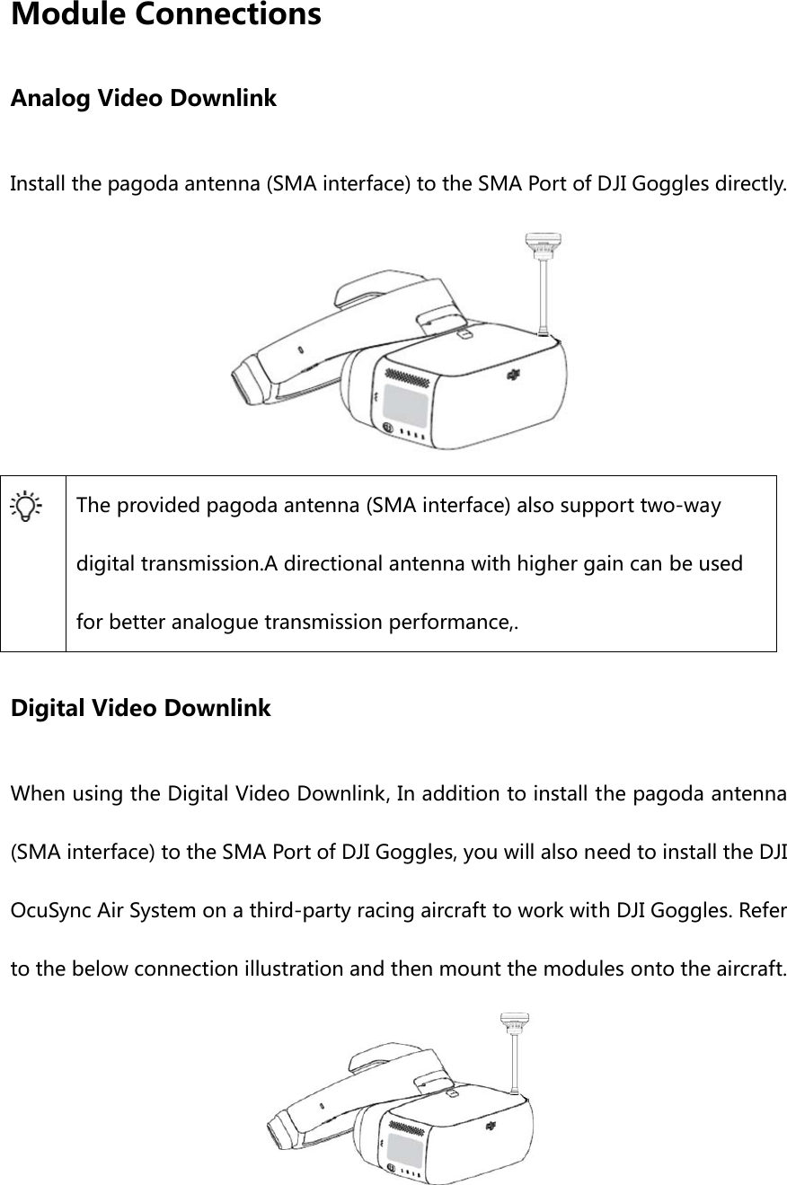 Module Connections Analog Video Downlink Install the pagoda antenna (SMA interface) to the SMA Port of DJI Goggles directly.   The provided pagoda antenna (SMA interface) also support two-way digital transmission.A directional antenna with higher gain can be used for better analogue transmission performance,. Digital Video Downlink When using the Digital Video Downlink, In addition to install the pagoda antenna (SMA interface) to the SMA Port of DJI Goggles, you will also need to install the DJI OcuSync Air System on a third-party racing aircraft to work with DJI Goggles. Refer to the below connection illustration and then mount the modules onto the aircraft. 