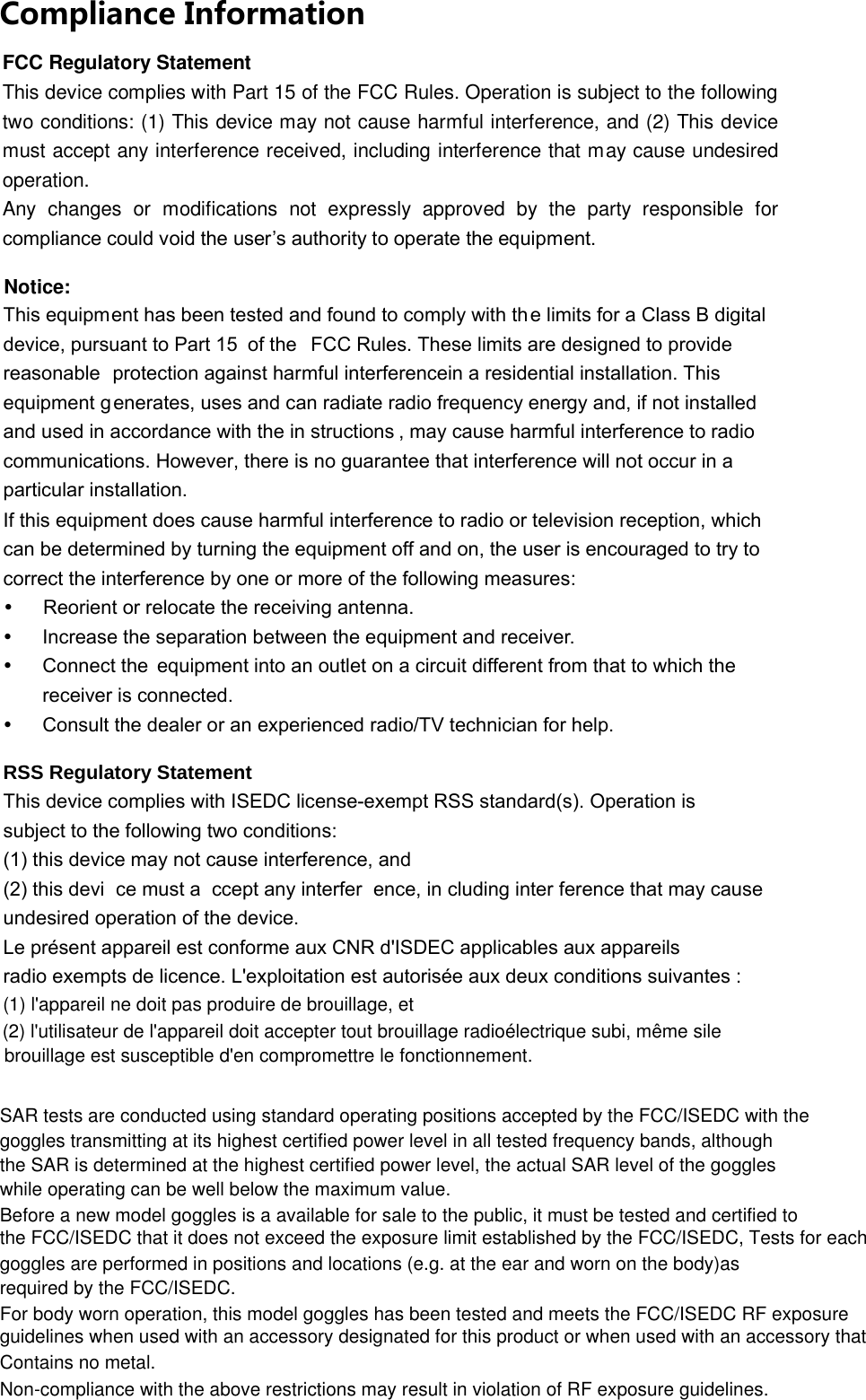 Compliance Information This equipment has been tested and found to comply with th e limits for a Class B digital device, pursuant to Part 15 of the  FCC Rules. These limits are designed to provide reasonable protection against harmful interferencein a residential installation. This equipment g enerates, uses and can radiate radio frequency energy and, if not installed and used in accordance with the in structions , may cause harmful interference to radio communications. However, there is no guarantee that interference will not occur in a particular installation.  If this equipment does cause harmful interference to radio or television reception, which can be determined by turning the equipment off and on, the user is encouraged to try to correct the interference by one or more of the following measures: y  Reorient or relocate the receiving antenna. y  Increase the separation between the equipment and receiver. y  Connect the  equipment into an outlet on a circuit different from that to which the  receiver is connected. y  Consult the dealer or an experienced radio/TV technician for help.  RSS Regulatory Statement This device complies with ISEDC license-exempt RSS standard(s). Operation is subject to the following two conditions: (1) this device may not cause interference, and   (2) this devi ce must a ccept any interfer ence, in cluding inter ference that may cause  undesired operation of the device. Le présent appareil est conforme aux CNR d&apos;ISDEC applicables aux appareils radio exempts de licence. L&apos;exploitation est autorisée aux deux conditions suivantes :   Contains no metal.Non-compliance with the above restrictions may result in violation of RF exposure guidelines.FCC Regulatory Statement This device complies with Part 15 of the FCC Rules. Operation is subject to the following two conditions: (1) This device may not cause harmful interference, and (2) This device must accept any interference received, including interference that may cause undesired operation. Any  changes  or  modifications  not  expressly  approved  by  the  party  responsible  for compliance could void the user’s authority to operate the equipment. Notice: SAR tests are conducted using standard operating positions accepted by the FCC/ISEDC with thegoggles transmitting at its highest certified power level in all tested frequency bands, althoughthe SAR is determined at the highest certified power level, the actual SAR level of the goggleswhile operating can be well below the maximum value.Before a new model goggles is a available for sale to the public, it must be tested and certified tothe FCC/ISEDC that it does not exceed the exposure limit established by the FCC/ISEDC, Tests for eachgoggles are performed in positions and locations (e.g. at the ear and worn on the body)asrequired by the FCC/ISEDC.For body worn operation, this model goggles has been tested and meets the FCC/ISEDC RF exposureguidelines when used with an accessory designated for this product or when used with an accessory thatContains no metal.Non-compliance with the above restrictions may result in violation of RF exposure guidelines.(1) l&apos;appareil ne doit pas produire de brouillage, et(2) l&apos;utilisateur de l&apos;appareil doit accepter tout brouillage radioélectrique subi, même silebrouillage est susceptible d&apos;en compromettre le fonctionnement.