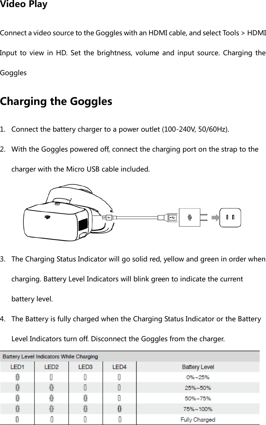 Video Play Connect a video source to the Goggles with an HDMI cable, and select Tools &gt; HDMI Input to view in HD. Set the brightness, volume and input source. Charging the Goggles Charging the Goggles 1. Connect the battery charger to a power outlet (100-240V, 50/60Hz).   2. With the Goggles powered off, connect the charging port on the strap to the charger with the Micro USB cable included.    3. The Charging Status Indicator will go solid red, yellow and green in order when charging. Battery Level Indicators will blink green to indicate the current battery level. 4. The Battery is fully charged when the Charging Status Indicator or the Battery Level Indicators turn off. Disconnect the Goggles from the charger.  