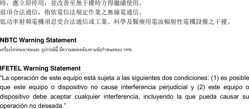 時，應立即停用，並改善至無干擾時方得繼續使用。 前項合法通信，指依電信法規定作業之無線電通信。 低功率射頻電機須忍受合法通信或工業、科學及醫療用電波輻射性電機設備之干擾。  NBTC Warning Statement    .  IFETEL Warning Statement “La operación de este equipo está sujeta a las siguientes dos condiciones: (1) es posible que  este  equipo  o  dispositivo  no  cause  interferencia  perjudicial  y  (2)  este  equipo  o dispositivo  debe  aceptar  cualquier  interferencia,  incluyendo  la  que  pueda  causar  su operación no deseada.”    