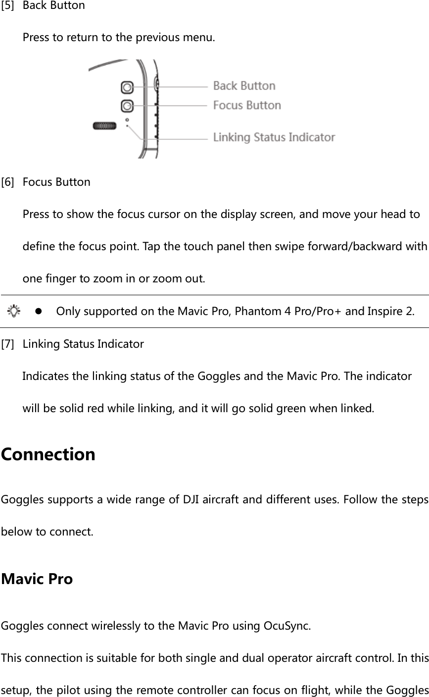 [5] Back Button Press to return to the previous menu.  [6] Focus Button Press to show the focus cursor on the display screen, and move your head to define the focus point. Tap the touch panel then swipe forward/backward with one finger to zoom in or zoom out.   Only supported on the Mavic Pro, Phantom 4 Pro/Pro+ and Inspire 2. [7] Linking Status Indicator Indicates the linking status of the Goggles and the Mavic Pro. The indicator will be solid red while linking, and it will go solid green when linked. Connection Goggles supports a wide range of DJI aircraft and different uses. Follow the steps below to connect. Mavic Pro Goggles connect wirelessly to the Mavic Pro using OcuSync. This connection is suitable for both single and dual operator aircraft control. In this setup, the pilot using the remote controller can focus on flight, while the Goggles 