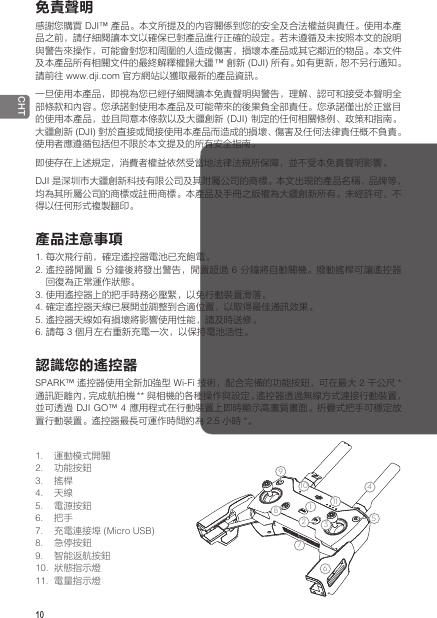 10 CHT免責聲明感謝您購買 DJI™ 產品。本文所提及的內容關係到您的安全及合法權益與責任。使用本產品之前，請仔細閱讀本文以確保已對產品進行正確的設定。若未遵循及未按照本文的說明與警告來操作，可能會對您和周圍的人造成傷害，損壞本產品或其它鄰近的物品。本文件及本產品所有相關文件的最終解釋權歸大疆 ™ 創新 (DJI) 所有。如有更新，恕不另行通知。請前往 www.dji.com 官方網站以獲取最新的產品資訊。一旦使用本產品，即視為您已經仔細閱讀本免責聲明與警告，理解、認可和接受本聲明全部條款和內容。您承諾對使用本產品及可能帶來的後果負全部責任。您承諾僅出於正當目的使用本產品，並且同意本條款以及大疆創新 (DJI) 制定的任何相關條例、政策和指南。大疆創新 (DJI) 對於直接或間接使用本產品而造成的損壞、傷害及任何法律責任概不負責。使用者應遵循包括但不限於本文提及的所有安全指南。即使存在上述規定，消費者權益依然受當地法律法規所保障，並不受本免責聲明影響。DJI 是深圳市大疆創新科技有限公司及其附屬公司的商標。本文出現的產品名稱、品牌等，均為其所屬公司的商標或註冊商標。本產品及手冊之版權為大疆創新所有。未經許可，不得以任何形式複製翻印。產品注意事項1. 每次飛行前，確定遙控器電池已充飽電。2. 遙控器閒置 5 分鐘後將發出警告，閒置超過 6 分鐘將自動關機。撥動搖桿可讓遙控器回復為正常運作狀態。3. 使用遙控器上的把手時務必壓緊，以免行動裝置滑落。4. 確定遙控器天線已展開並調整到合適位置，以取得最佳通訊效果。5. 遙控器天線如有損壞將影響使用性能，請及時送修。 6. 請每 3 個月左右重新充電一次，以保持電池活性。認識您的遙控器SPARK™ 遙控器使用全新加強型 Wi-Fi 技術，配合完備的功能按鈕，可在最大 2 千公尺 * 通訊距離內，完成航拍機 ** 與相機的各種操作與設定。遙控器透過無線方式連接行動裝置，並可透過 DJI GO™ 4 應用程式在行動裝置上即時顯示高畫質畫面。折疊式把手可穩定放置行動裝置。遙控器最長可運作時間約為 2.5 小時 *。1. 運動模式開關2.  功能按鈕3.  搖桿4.  天線5.  電源按鈕6.  把手7.  充電連接埠 (Micro USB)8.  急停按鈕9.  智能返航按鈕10.  狀態指示燈11.  電量指示燈1234567914812 13101115